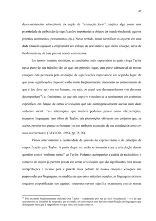 47
desenvolvimento subseqüente da noção de “avaliação forte”, implica algo como uma
propriedade de atribuição de significações importantes a objetos do mundo (incluindo aqui os
próprios sentimentos, pensamentos, etc.). Nesse sentido, tentar identificar os imports em uma
dada situação equivale a empreender um esforço de desvendar o que, nesta situação, serve de
fundamento ou de base para os nossos sentimentos.
Em termos bastante sintéticos, as conclusões mais expressivas às quais chega Taylor
nessa parte de seu trabalho são de que: em primeiro lugar, uma parte substancial de nossas
emoções está permeada pela atribuição de significações importantes; em segundo lugar, de
que essas significações (imports) estão muito freqüentemente vinculadas ao entendimento do
que é (ou deve ser) um ser humano, ou seja, do papel que desempenhamos (ou devemos
desempenhar)13
; e, finalmente, de que tais imports vinculam-se a sentimentos em contextos
específicos em função de certas articulações que são contingencialmente aceitas num dado
ambiente social. Tais articulações, que também podemos pensar como interpretações,
requerem linguagem. Aos olhos de Taylor, tais proposições oferecem um conjunto que, se
aceito, permite-nos pensar no homem (ou nos atributos essenciais de sua existência) como ser
auto-interpretativo (TAYLOR, 1985a, pp. 75-76).
Vimos anteriormente a centralidade da questão do expressivismo e do princípio de
corporificação para Taylor. A partir daqui vai então se tornando clara a articulação dessas
questões com o “realismo moral” de Taylor. Podemos acompanhar a cadeia de raciocínios: o
conceito de import já permite pensar em certas articulações que são significantes para nossas
interpretações e mesmo para a parcela mais potente de nossas emoções; emoções são
perpassadas por linguagens, na medida em que estas articulam aquelas; as linguagens existem
enquanto corporificadas nos agentes; interpretarmo-nos significa exatamente avaliar nossas
13
Um exemplo freqüentemente utilizado por Taylor – exatamente por ser de fácil visualização – é o de que
sentimentos ou emoções de vergonha, por exemplo, só existem por uma devida corporificação de linguagens que
distinguem entre que é vergonhoso e o que não é em cada contexto.
 