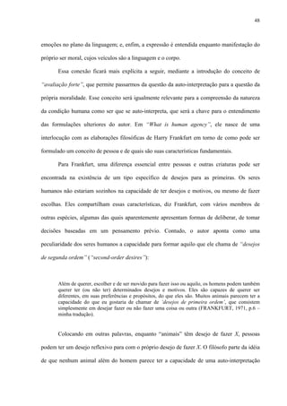 48
emoções no plano da linguagem; e, enfim, a expressão é entendida enquanto manifestação do
próprio ser moral, cujos veículos são a linguagem e o corpo.
Essa conexão ficará mais explícita a seguir, mediante a introdução do conceito de
“avaliação forte”, que permite passarmos da questão da auto-interpretação para a questão da
própria moralidade. Esse conceito será igualmente relevante para a compreensão da natureza
da condição humana como ser que se auto-interpreta, que será a chave para o entendimento
das formulações ulteriores do autor. Em “What is human agency”, ele nasce de uma
interlocução com as elaborações filosóficas de Harry Frankfurt em torno de como pode ser
formulado um conceito de pessoa e de quais são suas características fundamentais.
Para Frankfurt, uma diferença essencial entre pessoas e outras criaturas pode ser
encontrada na existência de um tipo específico de desejos para as primeiras. Os seres
humanos não estariam sozinhos na capacidade de ter desejos e motivos, ou mesmo de fazer
escolhas. Eles compartilham essas características, diz Frankfurt, com vários membros de
outras espécies, algumas das quais aparentemente apresentam formas de deliberar, de tomar
decisões baseadas em um pensamento prévio. Contudo, o autor aponta como uma
peculiaridade dos seres humanos a capacidade para formar aquilo que ele chama de “desejos
de segunda ordem” (“second-order desires”):
Além de querer, escolher e de ser movido para fazer isso ou aquilo, os homens podem também
querer ter (ou não ter) determinados desejos e motivos. Eles são capazes de querer ser
diferentes, em suas preferências e propósitos, do que eles são. Muitos animais parecem ter a
capacidade do que eu gostaria de chamar de ‘desejos de primeira ordem’, que consistem
simplesmente em desejar fazer ou não fazer uma coisa ou outra (FRANKFURT, 1971, p.6 –
minha tradução).
Colocando em outras palavras, enquanto “animais” têm desejo de fazer X, pessoas
podem ter um desejo reflexivo para com o próprio desejo de fazer X. O filósofo parte da idéia
de que nenhum animal além do homem parece ter a capacidade de uma auto-interpretação
 