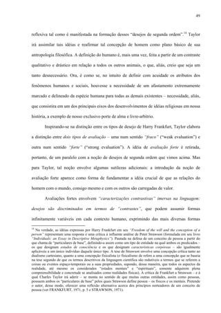 49
reflexiva tal como é manifestada na formação desses “desejos de segunda ordem”.14
Taylor
irá assimilar tais idéias e reafirmar tal concepção de homem como plano básico de sua
antropologia filosófica. A definição do humano é, mais uma vez, feita a partir de um contraste
qualitativo e drástico em relação a todos os outros animais, o que, aliás, creio que seja um
tanto desnecessário. Ora, é como se, no intuito de definir com acuidade os atributos dos
fenômenos humanos e sociais, houvesse a necessidade de um afastamento extremamente
marcado e delineado da espécie humana para todas as demais existentes – necessidade, aliás,
que consistira em um dos principais eixos dos desenvolvimentos de idéias religiosas em nossa
história, a exemplo de nosso exclusivo porte de alma e livre-arbítrio.
Inspirando-se na distinção entre os tipos de desejo de Harry Frankfurt, Taylor elabora
a distinção entre dois tipos de avaliação – uma num sentido “fraco” (“weak evaluation”) e
outra num sentido “forte” (“strong evaluation”). A idéia de avaliação forte é retirada,
portanto, de um paralelo com a noção de desejos de segunda ordem que vimos acima. Mas
para Taylor, tal noção envolve algumas sutilezas adicionais: a introdução da noção de
avaliação forte aparece como forma de fundamentar a idéia crucial de que as relações do
homem com o mundo, consigo mesmo e com os outros são carregadas de valor.
Avaliações fortes envolvem “caracterizações contrastivas” imersas na linguagem:
desejos são discriminados em termos de “contrastes”, que podem assumir formas
infinitamente variáveis em cada contexto humano, exprimindo das mais diversas formas
14
Na verdade, as idéias expressas por Harry Frankfurt em seu “Freedom of the will and the conception of a
person” representam uma resposta e uma crítica à influente análise de Peter Strawson (formulada em seu livro
“Individuals: an Essay in Descriptive Metaphysics”). Pautada na defesa de um conceito de pessoa a partir do
que chama de “particulares de base”, definindo-a assim como um tipo de entidade na qual ambos os predicados –
os que designam estados de consciência e os que designam características corpóreas – são igualmente
aplicáveis a um único indivíduo daquele único tipo. A tese de Strawson envolve uma concepção crítica tanto ao
dualismo cartesiano, quanto a uma concepção fisicalista (o fisicalismo de refere a uma concepção que se baseia
na tese segundo de que os termos descritivos da linguagem científica são redutíveis a termos que se referem a
coisas ou eventos espaço-temporais ou a suas propriedades, supondo, dessa maneira, que todos os aspectos da
realidade, até mesmo os considerados “estados mentais” e “espirituais”, somente adquirem plena
compreensibilidade e concretude se analisados como realidades físicas). A crítica de Frankfurt a Strawson – e à
qual Charles Taylor irá aderir – se monta no sentido de que muitas outras entidades, assim como pessoas,
possuem ambos os “particulares de base” pelos quais Strawson define pessoa – os físicos e os mentais. Pretende
o autor, desse modo, oferecer uma reflexão alternativa acerca dos princípios norteadores de um conceito de
pessoa (ver FRANKFURT, 1971, p. 5 e STRAWSON, 1971).
 