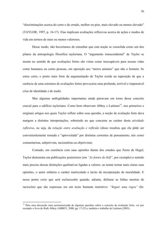50
“discriminações acerca do certo e do errado, melhor ou pior, mais elevado ou menos elevado”
(TAYLOR, 1997, p. 16-17). Elas implicam avaliações reflexivas acerca de ações e modos de
vida em termos de mais ou menos valorosos.
Desse modo, não haveríamos de estranhar que esta noção se consolida como um dos
pilares da antropologia filosófica tayloriana. O “argumento transcendental” de Taylor se
monta no sentido de que avaliações fortes são vistas como inescapáveis para nossas vidas
como humanos ou como pessoas, em oposição aos “meros animais” que não o homem. Se
estou certo, o ponto mais forte da argumentação de Taylor reside na suposição de que a
carência de uma estrutura de avaliações fortes provocaria uma profunda, terrível e impensável
crise de identidade e de medo.
Mas algumas ambigüidades importantes ainda pairavam em torno desse conceito
crucial para o edifício tayloriano. Como bem observam Abbey e Laitinen15
, nos primeiros e
originais artigos nos quais Taylor reflete sobre essa questão, a noção de avaliação forte dava
margem a distintas interpretações, sobretudo no que concerne ao caráter desta atividade
reflexiva, ou seja, da relação entre avaliação e reflexão (disso resultou que ela pôde ser
convenientemente tomada e “aproveitada” por distintas correntes de pensamento, tais como
comunitarista, subjetivista, racionalista ou objetivista).
Contudo, em coerência com suas opiniões diante dos estudos que fizera de Hegel,
Taylor demonstra em publicações posteriores (em “As fontes do Self”, por exemplo) o sentido
mais preciso dessas distinções qualitativas ligadas a valores: ao tentar tornar mais claras suas
opiniões, o autor enfatiza o caráter inarticulado e tácito da incorporação da moralidade. E
nesse ponto creio que será esclarecedor quando, adiante, delinear as linhas mestras de
raciocínio que são expressas em um texto bastante instrutivo: “Seguir uma regra” (In:
15
Para uma discussão mais pormenorizada de algumas questões sobre o conceito de avaliação forte, ver por
exemplo o livro de Ruth Abbey (ABBEY, 2000, pp. 17-25) e também o trabalho de Laitinen (2003).
 