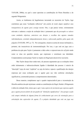 51
TAYLOR, 2000a), no qual o autor aproxima as contribuições de Pierre Bourdieu e do
segundo Wittgenstein.
Assim, se lembramos do hegelianismo incrustado no raciocínio de Taylor, logo
concluímos que essas “avaliações reflexivas” não podem de modo algum significar uma
transparência do agente para consigo mesmo. Ora, o que parece tornar, extremamente
relevante e sedutora a noção de avaliação forte é justamente que ela pressupõe os valores
como entidades objetivas, anteriores aos desejos e escolhas dos agentes tomados
individualmente, existindo independentemente destes e oferecendo padrões pelos quais são
julgados (TAYLOR, 1997, p. 17). Por conseguinte, situam-se acima de nossas inclinações e,
portanto, são insuscetíveis de instrumentalização. Por isso, o que está em jogo com o
problema da ação para Taylor é justamente a idéia sobre o expressivismo do self pelo modo
como se situa em questões morais, que expressam e constituem sua identidade.
Compreendemos assim porque Taylor se inspira em Hegel para desenvolver sua teoria.
Mas Taylor deseja dizer ainda mais, ele procura argumentar que as avaliações fortes
estão intimamente e indissociavelmente ligadas à identidade das pessoas: é através da
“descrição” (seja ela mais “explícita” ou seja ela tácita e opaca) e qualificação dos desejos
expressas por essas avaliações que o agente guia sua vida conforme articulações
significativas, construindo posturas e comportamentos determinados.
Dessa maneira, completamos aqui o quadro imprescindível para a reconstrução da
filosofia analítica da ação tayloriana: unindo as contribuições de Hegel, Herder e Wittgenstein
à idéia de avaliação forte, temos que o agir é uma espécie de movimento que expressa aquilo
que o agente procura dentro de um quadro de “distinções significativas”. Isso porque a ação
está sempre imbuída de alguma forma de conhecimento que serve de orientação para a
articulação das expressões do agente. É a própria identidade que está em jogo nas
 