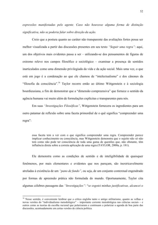 52
expressões manifestadas pelo agente. Caso não houvesse alguma forma de distinção
significativa, não se poderia falar sobre direção da ação.
Creio que a postura quanto ao caráter não transparente das avaliações fortes possa ser
melhor visualizada a partir das discussões presentes em seu texto “Seguir uma regra”: aqui,
um dos objetivos mais evidentes passa a ser – utilizando-se dos pensamentos de figuras de
extremo relevo nos campos filosófico e sociológico – examinar a presença de sentidos
inarticulados como uma dimensão privilegiada da vida e da ação social. Mais uma vez, o que
está em jogo é a condenação ao que ele chamou de “intelectualismo” e dos cânones da
“filosofia da consciência”.16
Taylor recorre então ao último Wittgenstein e à sociologia
bourdieusiana, a fim de demonstrar que a “dimensão compreensiva” que fornece o sentido da
agência humana vai muito além de formulações explícitas e transparentes para nós.
Em suas “Investigações Filosóficas”, Wittgenstein fornecera os ingredientes para um
outro patamar de reflexão sobre uma faceta primordial de o quê significa “compreender uma
regra”:
essa faceta tem a ver com o que significa compreender uma regra. Compreender parece
implicar conhecimento ou consciência, mas Wittgenstein demonstra que o sujeito não só não
tem como não pode ter consciência de toda uma gama de questões que, não obstante, têm
influência direta sobre a correta aplicação de uma regra (TAYLOR, 2000a, p. 181).
Ele demonstra como as condições de sentido e de inteligibilidade de quaisquer
fenômenos, por mais elementares e evidentes que nos pareçam, são inextricavelmente
atreladas à existência de um “pano de fundo”, ou seja, de um conjunto contextual engendrado
por formas de apreensão prática não formulada do mundo. Oportunamente, Taylor cita
algumas célebres passagens das “Investigações”: “se esgotei minhas justificativas, alcancei o
16
Nesse sentido, é conveniente lembrar que a crítica engloba tanto o antigo utilitarismo, quanto as velhas e
novas versões do “individualismo metodológico” – importante corrente metodológica nas ciências sociais – e
outros como as teorias da escolha racional que polarizaram e continuam a polarizar a agenda de boa parte das
discussões, acentuadamente em certas versões de ciência política.
 