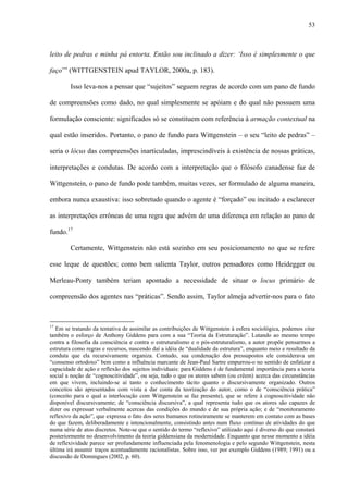 53
leito de pedras e minha pá entorta. Então sou inclinado a dizer: ‘Isso é simplesmente o que
faço’” (WITTGENSTEIN apud TAYLOR, 2000a, p. 183).
Isso leva-nos a pensar que “sujeitos” seguem regras de acordo com um pano de fundo
de compreensões como dado, no qual simplesmente se apóiam e do qual não possuem uma
formulação consciente: significados só se constituem com referência à armação contextual na
qual estão inseridos. Portanto, o pano de fundo para Wittgenstein – o seu “leito de pedras” –
seria o lócus das compreensões inarticuladas, imprescindíveis à existência de nossas práticas,
interpretações e condutas. De acordo com a interpretação que o filósofo canadense faz de
Wittgenstein, o pano de fundo pode também, muitas vezes, ser formulado de alguma maneira,
embora nunca exaustiva: isso sobretudo quando o agente é “forçado” ou incitado a esclarecer
as interpretações errôneas de uma regra que advém de uma diferença em relação ao pano de
fundo.17
Certamente, Wittgenstein não está sozinho em seu posicionamento no que se refere
esse leque de questões; como bem salienta Taylor, outros pensadores como Heidegger ou
Merleau-Ponty também teriam apontado a necessidade de situar o locus primário de
compreensão dos agentes nas “práticas”. Sendo assim, Taylor almeja advertir-nos para o fato
17
Em se tratando da tentativa de assimilar as contribuições de Wittgenstein à esfera sociológica, podemos citar
também o esforço de Anthony Giddens para com a sua “Teoria da Estruturação”. Lutando ao mesmo tempo
contra a filosofia da consciência e contra o estruturalismo e o pós-estruturalismo, a autor propõe pensarmos a
estrutura como regras e recursos, nascendo daí a idéia de “dualidade da estrutura”, enquanto meio e resultado da
conduta que ela recursivamente organiza. Contudo, sua condenação dos pressupostos ele considerava um
“consenso ortodoxo” bem como a influência marcante de Jean-Paul Sartre empurrou-o no sentido de enfatizar a
capacidade de ação e reflexão dos sujeitos individuais: para Giddens é de fundamental importância para a teoria
social a noção de “cognoscitividade”, ou seja, tudo o que os atores sabem (ou crêem) acerca das circunstâncias
em que vivem, incluindo-se aí tanto o conhecimento tácito quanto o discursivamente organizado. Outros
conceitos são apresentados com vista a dar conta da teorização do autor, como o de “consciência prática”
(conceito para o qual a interlocução com Wittgenstein se faz presente), que se refere à cognoscitividade não
disponível discursivamente; de “consciência discursiva”, a qual representa tudo que os atores são capazes de
dizer ou expressar verbalmente acercas das condições do mundo e de sua própria ação; e de “monitoramento
reflexivo da ação”, que expressa o fato dos seres humanos rotineiramente se manterem em contato com as bases
do que fazem, deliberadamente e intencionalmente, consistindo antes num fluxo contínuo de atividades do que
numa série de atos discretos. Note-se que o sentido do termo “reflexivo” utilizado aqui é diverso do que constará
posteriormente no desenvolvimento da teoria giddensiana da modernidade. Enquanto que nesse momento a idéia
de reflexividade parece ser profundamente influenciada pela fenomenologia e pelo segundo Wittgenstein, nesta
última irá assumir traços acentuadamente racionalistas. Sobre isso, ver por exemplo Giddens (1989; 1991) ou a
discussão de Domingues (2002, p. 60).
 