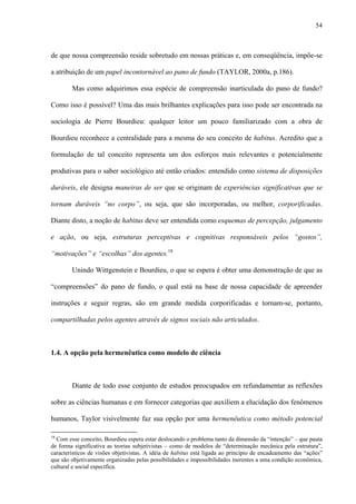 54
de que nossa compreensão reside sobretudo em nossas práticas e, em conseqüência, impõe-se
a atribuição de um papel incontornável ao pano de fundo (TAYLOR, 2000a, p.186).
Mas como adquirimos essa espécie de compreensão inarticulada do pano de fundo?
Como isso é possível? Uma das mais brilhantes explicações para isso pode ser encontrada na
sociologia de Pierre Bourdieu: qualquer leitor um pouco familiarizado com a obra de
Bourdieu reconhece a centralidade para a mesma do seu conceito de habitus. Acredito que a
formulação de tal conceito representa um dos esforços mais relevantes e potencialmente
produtivas para o saber sociológico até então criados: entendido como sistema de disposições
duráveis, ele designa maneiras de ser que se originam de experiências significativas que se
tornam duráveis “no corpo”, ou seja, que são incorporadas, ou melhor, corporificadas.
Diante disto, a noção de habitus deve ser entendida como esquemas de percepção, julgamento
e ação, ou seja, estruturas perceptivas e cognitivas responsáveis pelos “gostos”,
“motivações” e “escolhas” dos agentes.18
Unindo Wittgenstein e Bourdieu, o que se espera é obter uma demonstração de que as
“compreensões” do pano de fundo, o qual está na base de nossa capacidade de apreender
instruções e seguir regras, são em grande medida corporificadas e tornam-se, portanto,
compartilhadas pelos agentes através de signos sociais não articulados.
1.4. A opção pela hermenêutica como modelo de ciência
Diante de todo esse conjunto de estudos preocupados em refundamentar as reflexões
sobre as ciências humanas e em fornecer categorias que auxiliem a elucidação dos fenômenos
humanos, Taylor visivelmente faz sua opção por uma hermenêutica como método potencial
18
Com esse conceito, Bourdieu espera estar deslocando o problema tanto da dimensão da “intenção” – que pauta
de forma significativa as teorias subjetivistas – como de modelos de “determinação mecânica pela estrutura”,
característicos de visões objetivistas. A idéia de habitus está ligada ao princípio de encadeamento das “ações”
que são objetivamente organizadas pelas possibilidades e impossibilidades inerentes a uma condição econômica,
cultural e social específica.
 