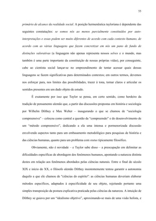 55
primário de alcance da realidade social. A posição hermenêutica tayloriana é dependente das
seguintes constatações: se somos nós ao menos parcialmente constituídos por auto-
interpretações e essas podem ser muito diferentes de acordo com cada contexto humano, de
acordo com as várias linguagens que fazem concretizar em nós um pano de fundo de
distinções valorativas (a linguagem não apenas representa nossos selves e o mundo, mas
também é uma parte importante da constituição de nossas próprias vidas), por conseguinte,
cabe ao cientista social lançar-se no empreendimento de tentar acessar quais dessas
linguagens se fazem significativas para determinados contextos; em outros termos, devemos
nos esforçar para, nos limites das possibilidades, trazer à tona, tornar claros e articular os
sentidos presentes em um dado objeto de estudo.
É exatamente por isso que Taylor se pensa, em certo sentido, como herdeiro da
tradição de pensamento alemão que, a partir das discussões propostas em história e sociologia
por Wilhelm Dilthey e Max Weber – inaugurando o que se chamou de “sociologia
compreensiva” – colocou como central a questão da “compreensão” e do desenvolvimento de
um “método compreensivo”, dedicando a ela uma intensa e pormenorizada discussão
envolvendo aspectos tanto para um embasamento metodológico para pesquisas de história e
das ciências humanas, quanto para um problema com status tipicamente filosófico.
Obviamente, não é novidade – e Taylor sabe disso – a preocupação em delimitar as
dificuldades específicas de abordagem dos fenômenos humanos, apontando a natureza distinta
destes em relação aos fenômenos abordados pelas ciências naturais. Entre o final do século
XIX e início do XX, o filósofo alemão Dilthey insistentemente tentou garantir a autonomia
daquilo a que ele chamou de "ciências do espírito": as ciências humanas deveriam elaborar
métodos específicos, adaptados à especificidade de seu objeto, rejeitando portanto uma
simples transposição da postura explicativa praticada pelas ciências da natureza. A intuição de
Dilthey se guiava por um “idealismo objetivo”, aproximando-se mais de uma visão holista, e
 