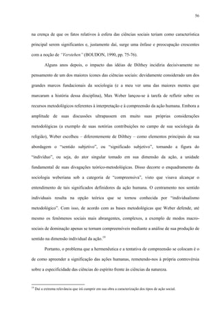 56
na crença de que os fatos relativos à esfera das ciências sociais teriam como característica
principal serem significantes e, justamente daí, surge uma ênfase e preocupação crescentes
com a noção de “Verstehen” (BOUDON, 1990, pp. 75-76).
Alguns anos depois, o impacto das idéias de Dilthey incidiria decisivamente no
pensamento de um dos maiores ícones das ciências sociais: devidamente considerado um dos
grandes marcos fundacionais da sociologia (e a meu ver uma das maiores mentes que
marcaram a história dessa disciplina), Max Weber lançou-se à tarefa de refletir sobre os
recursos metodológicos referentes à interpretação e à compreensão da ação humana. Embora a
amplitude de suas discussões ultrapassem em muito suas próprias considerações
metodológicas (a exemplo de suas notórias contribuições no campo de sua sociologia da
religião), Weber escolheu – diferentemente de Dilthey – como elementos principais de sua
abordagem o “sentido subjetivo”, ou “significado subjetivo”, tornando a figura do
“indivíduo”, ou seja, do ator singular tomado em sua dimensão da ação, a unidade
fundamental de suas divagações teórico-metodológicas. Disso decorre o enquadramento da
sociologia weberiana sob a categoria de “compreensiva”, visto que visava alcançar o
entendimento de tais significados definidores da ação humana. O centramento nos sentido
individuais resulta na opção teórica que se tornou conhecida por “individualismo
metodológico”. Com isso, de acordo com as bases metodológicas que Weber defende, até
mesmo os fenômenos sociais mais abrangentes, complexos, a exemplo de modos macro-
sociais de dominação apenas se tornam compreensíveis mediante a análise de sua produção de
sentido na dimensão individual da ação.19
Portanto, o problema que a hermenêutica e a tentativa de compreensão se colocam é o
de como apreender a significação das ações humanas, remetendo-nos à própria controvérsia
sobre a especificidade das ciências do espírito frente às ciências da natureza.
19
Daí a extrema relevância que irá cumprir em sua obra a caracterização dos tipos de ação social.
 