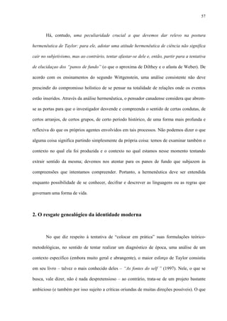 57
Há, contudo, uma peculiaridade crucial a que devemos dar relevo na postura
hermenêutica de Taylor: para ele, adotar uma atitude hermenêutica de ciência não significa
cair no subjetivismo, mas ao contrário, tentar afastar-se dele e, então, partir para a tentativa
de elucidaçao dos “panos de fundo” (o que o aproxima de Dilthey e o afasta de Weber). De
acordo com os ensinamentos do segundo Wittgenstein, uma análise consistente não deve
prescindir do compromisso holístico de se pensar na totalidade de relações onde os eventos
estão inseridos. Através da análise hermenêutica, o pensador canadense considera que abrem-
se as portas para que o investigador desvende e compreenda o sentido de certas condutas, de
certos arranjos, de certos grupos, de certo período histórico, de uma forma mais profunda e
reflexiva do que os próprios agentes envolvidos em tais processos. Não podemos dizer o que
alguma coisa significa partindo simplesmente da própria coisa: temos de examinar também o
contexto no qual ela foi produzida e o contexto no qual estamos nesse momento tentando
extrair sentido da mesma; devemos nos atentar para os panos de fundo que subjazem às
compreensões que intentamos compreender. Portanto, a hermenêutica deve ser entendida
enquanto possibilidade de se conhecer, decifrar e descrever as linguagens ou as regras que
governam uma forma de vida.
2. O resgate genealógico da identidade moderna
No que diz respeito à tentativa de “colocar em prática” suas formulações teórico-
metodológicas, no sentido de tentar realizar um diagnóstico de época, uma análise de um
contexto específico (embora muito geral e abrangente), o maior esforço de Taylor consistiu
em seu livro – talvez o mais conhecido deles – “As fontes do self ” (1997). Nele, o que se
busca, vale dizer, não é nada despretensioso – ao contrário, trata-se de um projeto bastante
ambicioso (e também por isso sujeito a críticas oriundas de muitas direções possíveis). O que
 