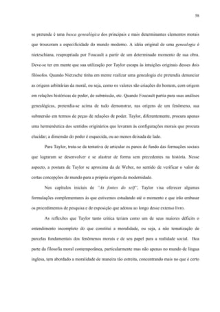 58
se pretende é uma busca genealógica dos principais e mais determinantes elementos morais
que trouxeram a especificidade do mundo moderno. A idéia original de uma genealogia é
nietzschiana, reapropriada por Foucault a partir de um determinado momento de sua obra.
Deve-se ter em mente que sua utilização por Taylor escapa às intuições originais desses dois
filósofos. Quando Nietzsche tinha em mente realizar uma genealogia ele pretendia denunciar
as origens arbitrárias da moral, ou seja, como os valores são criações do homem, com origem
em relações históricas de poder, de submissão, etc. Quando Foucault partia para suas análises
genealógicas, pretendia-se acima de tudo demonstrar, nas origens de um fenômeno, sua
submersão em termos de peças de relações de poder. Taylor, diferentemente, procura apenas
uma hermenêutica dos sentidos originários que levaram às configurações morais que procura
elucidar; a dimensão do poder é esquecida, ou ao menos deixada de lado.
Para Taylor, trata-se da tentativa de articular os panos de fundo das formações sociais
que lograram se desenvolver e se alastrar de forma sem precedentes na história. Nesse
aspecto, a postura de Taylor se aproxima da de Weber, no sentido de verificar o valor de
certas concepções de mundo para a própria origem da modernidade.
Nos capítulos iniciais de “As fontes do self”, Taylor visa oferecer algumas
formulações complementares às que estivemos estudando até o momento e que irão embasar
os procedimentos de pesquisa e de exposição que adotou ao longo desse extenso livro.
As reflexões que Taylor tanto critica teriam como um de seus maiores déficits o
entendimento incompleto do que constitui a moralidade, ou seja, a não tematização de
parcelas fundamentais dos fenômenos morais e de seu papel para a realidade social. Boa
parte da filosofia moral contemporânea, particularmente mas não apenas no mundo de língua
inglesa, tem abordado a moralidade de maneira tão estreita, concentrando mais no que é certo
 