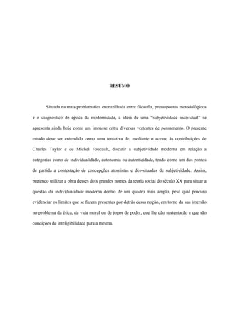 RESUMO
Situada na mais problemática encruzilhada entre filosofia, pressupostos metodológicos
e o diagnóstico de época da modernidade, a idéia de uma “subjetividade individual” se
apresenta ainda hoje como um impasse entre diversas vertentes de pensamento. O presente
estudo deve ser entendido como uma tentativa de, mediante o acesso às contribuições de
Charles Taylor e de Michel Foucault, discutir a subjetividade moderna em relação a
categorias como de individualidade, autonomia ou autenticidade, tendo como um dos pontos
de partida a contestação de concepções atomistas e des-situadas de subjetividade. Assim,
pretendo utilizar a obra desses dois grandes nomes da teoria social do século XX para situar a
questão da individualidade moderna dentro de um quadro mais amplo, pelo qual procuro
evidenciar os limites que se fazem presentes por detrás dessa noção, em torno da sua imersão
no problema da ética, da vida moral ou de jogos de poder, que lhe dão sustentação e que são
condições de inteligibilidade para a mesma.
 