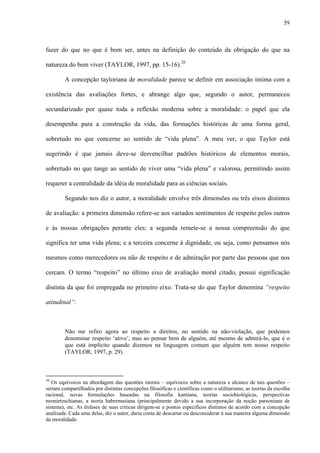 59
fazer do que no que é bom ser, antes na definição do conteúdo da obrigação do que na
natureza do bem viver (TAYLOR, 1997, pp. 15-16).20
A concepção tayloriana de moralidade parece se definir em associação íntima com a
existência das avaliações fortes, e abrange algo que, segundo o autor, permaneceu
secundarizado por quase toda a reflexão moderna sobre a moralidade: o papel que ela
desempenha para a construção da vida, das formações históricas de uma forma geral,
sobretudo no que concerne ao sentido de “vida plena”. A meu ver, o que Taylor está
sugerindo é que jamais deve-se desvencilhar padrões históricos de elementos morais,
sobretudo no que tange ao sentido de viver uma “vida plena” e valorosa, permitindo assim
requerer a centralidade da idéia de moralidade para as ciências sociais.
Segundo nos diz o autor, a moralidade envolve três dimensões ou três eixos distintos
de avaliação: a primeira dimensão refere-se aos variados sentimentos de respeito pelos outros
e às nossas obrigações perante eles; a segunda remete-se a nossa compreensão do que
significa ter uma vida plena; e a terceira concerne à dignidade, ou seja, como pensamos nós
mesmos como merecedores ou não de respeito e de admiração por parte das pessoas que nos
cercam. O termo “respeito” no último eixo de avaliação moral citado, possui significação
distinta da que foi empregada no primeiro eixo. Trata-se do que Taylor denomina “respeito
atitudinal”:
Não me refiro agora ao respeito a direitos, no sentido na não-violação, que podemos
denominar respeito ‘ativo’, mas ao pensar bem de alguém, até mesmo de admirá-lo, que é o
que está implícito quando dizemos na linguagem comum que alguém tem nosso respeito
(TAYLOR, 1997, p. 29).
20
Os equívocos na abordagem das questões morais – equívocos sobre a natureza e alcance de tais questões –
seriam compartilhados por distintas concepções filosóficas e científicas como o utilitarismo, as teorias da escolha
racional, novas formulações baseadas na filosofia kantiana, teorias sociobiológicas, perspectivas
neonietzschianas, a teoria habermasiana (principalmente devido a sua incorporação da noção parsoniana de
sistema), etc. As ênfases de suas críticas dirigem-se a pontos específicos distintos de acordo com a concepção
analisada. Cada uma delas, diz o autor, daria conta de descartar ou desconsiderar à sua maneira alguma dimensão
da moralidade.
 