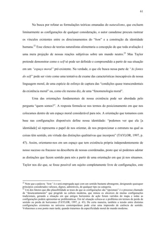 61
Na busca por refutar as formulações teóricas emanadas do naturalismo, que excluem
liminarmente as configurações de qualquer consideração, o autor canadense procura rastrear
os vínculos existentes entre os direcionamentos do “bem” e a construção da identidade
humana.22
Esse elenco de teorias naturalistas alimentaria a concepção de que toda avaliação é
uma mera projeção de nossas reações subjetivas sobre um mundo neutro.23
Mas Taylor
pretende demonstrar como o self só pode ser definido e compreendido a partir de sua situação
em um “espaço moral” pré-existente. Na verdade, o que ele busca nessa parte de “As fontes
do self” pode ser visto como uma tentativa de exame das características inescapáveis de nossa
linguagem moral, de uma espécie de esforço de captura das “condições quase transcendentais
da existência moral” ou, como ele mesmo diz, de uma “fenomenologia moral”.
Uma das orientações fundamentais de nossa existência pode ser abordada pelo
pergunta “quem somos?”. A resposta formula-se nos termos do posicionamento em que nos
colocamos dentro de um espaço moral considerável para nós. A orientação que tomamos com
base nas configurações disponíveis define nossa identidade: “podemos ver que ela [a
identidade] só representa o papel de nos orientar, de nos proporcionar a estrutura na qual as
coisas têm sentido, em virtude das distinções qualitativas que incorpora” (TAYLOR, 1997, p.
47). Assim, orientamo-nos em um espaço que tem existência própria independentemente de
nosso sucesso ou fracasso na descoberta de nossas coordenadas, posto que só podemos adotar
as distinções que fazem sentido para nós a partir de uma orientação em que já nos situamos.
Taylor nos diz que, se fosse possível um sujeito completamente livre de configurações, este
22
Note que a palavra “bem” é e será empregada aqui com um sentido bastante abrangente, designando quaisquer
princípios considerados valiosos, dignos, admiráveis, de qualquer tipo ou categoria.
23
Um dos fatores que dão plausibilidade as teses de que as configurações são “opcionais” é o processo chamado
de “desencantamento” que progride na cultura moderna, que minou os alicerces de muitas configurações
tradicionais, gerando a situação em que antigos horizontes de ação foram varridos do mapa e todas as
configurações podem apresentar-se problemáticas. Em tal situação coloca-se o problema em termos de perda de
sentido ou perda de horizontes (TAYLOR, 1997, p. 43). De certa maneira, também a tensão entre distintas
configurações existentes no universo contemporâneo pode criar uma impressão de carência de sentido.
Voltaremos a esse ponto mais tarde, quando tratarmos da especificidade moral do mundo moderno.
 