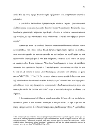 62
estaria fora de nosso espaço de interlocução e julgaríamos isso completamente anormal e
patológico.
A constituição da identidade é perpassada por inúmeros “imports” que caracterizam
qualitativamente nossas emoções dentro do espaço moral. Os sentimentos de vergonha ou de
humilhação, por exemplo, só ganham significação valorativa se estiverem coadunados com o
self do sujeito, ou seja, em virtude do modo como ele vê a si mesmo num espaço de questões
morais.24
Nota-se que o que Taylor almeja é mostrar o estreito entrelaçamento existente entre o
nosso sentido do bem e nosso sentido do self. Ser um self para Taylor significa ser dotado de
uma auto-compreensão, de auto-interpretação, de um conjunto de significações em que
reconhecemos orientações para o bem. Sob esse prisma, o self não existe fora de um espaço
de indagações, fora de uma linguagem. Além disso, “uma linguagem só existe e é mantida no
âmbito de uma comunidade lingüística. E isso indica outra característica crucial de um self.
Só se é um self no meio de outros. Um self nunca pode ser descrito sem referência aos que o
cercam” (TAYLOR, 1997, p. 53). Ou em outras palavras, tanto o sentido de bem como nosso
self estão inseridos em determinadas redes de interlocução: é somente na e pela linguagem –
entendida não como meio designativo e instrumentalizável pelo pensamento, mas como uma
construção anterior às “mentes individuais” – que a identidade do agente se elabora e se
expressa.
A forma como num indivíduo se articula uma visão do bem o leva a ter distinções
qualitativas quanto às suas escolhas, inclinações e intuições éticas. Ou seja, o que está em
jogo é o posicionamento do self a partir de pressuposições básicas de valores. A identidade do
24
Em contraposição a experiências marcadas pela presença de “imports”, Taylor cita algumas reações que não
envolveriam nenhum julgamento ou atribuição significativa importante. Alguns exemplos de reações desse tipo
utilizados pelo autor: “alguém que arranha as unhas sobre o quadro negro e eu me retraio e me arrepio”; “minha
reação de náusea diante de um ‘objeto’ qualquer”; “ou mesmo o pulo que dou quando, no dentista, ele toca de
repente o nervo do meu dente” (TAYLOR, 1985a, p. 51).
 