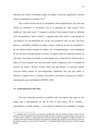 63
indivíduo, para Taylor, é construída sempre em relação a esses bens significativos, seja por
adesão ou afastamento em relação a eles.25
Mas o sentido de bem tem de ser incorporado à auto-compreensão da vida como uma
história em andamento. O self baseia-se não só na percepção de “onde estamos” como
também de “para onde vamos”. E enquanto a primeira (“onde estamos”) pode ser elaborada
como uma questão de “mais ou menos”, a segunda (“para onde vamos”) é uma questão de
“em direção a” ou “em afastamento de”, ou seja, uma questão de “sim” ou “não”. Em outras
palavras, a identidade é definida em relação a pontos valoráveis em que nos encontramos e
em que direção estamos rumando em relação a ele. Conseqüentemente, a auto-compreensão
de um self ocorre inescapavelmente em termos de alguma forma de construção narrativa da
vida, pois o movimento em direção ou numa direção que se afaste de fins valorosos são os
tópicos de nossa biografia. Em uma interessante análise comparativa entre a concepção de
narrativa em Taylor e Ricoeur, Laitinen afirma que para Ricoeur, as narrativas também
envolvem formas centrais de auto-interpretação. Poderíamos dizer que para ambos os
filósofos os aspectos éticos e narrativos são aspectos necessários no processo de criação e
sustentação de nossas identidades (LAITINEN, 2002).
2.1. As hierarquizações entre bens
Mas seria demasiado grosseiro ou simplista supor que apenas uma noção de bem
isolada rege o direcionamento da vida de uma ou outra pessoa. Há na realidade –
especialmente no mundo moderno – a convivência de múltiplos bens simultâneos. Contudo,
25
A orientação para o bem não é um elemento extra-opcional, algo que podemos aceitar ou não, mas um
requisito de nossa condição de self com uma identidade. Ou seja, ao longo de sua argumentação, Taylor procura
de várias formas comprovar a anterioridade das avaliações fortes frente à identidade e às respostas morais. As
avaliações fortes não constituem elementos que podem ser escolhidos pelos agentes, mas sim bens aos quais eles
não podem se esquivar, ou seja, elas são “inevitáveis”. A identidade humana não pode nunca se furtar de noções
de bem.
 