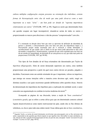 64
embora múltiplas configurações estejam presentes na orientação dos indivíduos, existem
formas de hierarquização entre elas de modo que uma pode elevar-se como a mais
importante ou a mais “séria” – um bem pode ser dotado de “suprema importância
relativamente aos outros” (TAYLOR, 1997, p. 89). Sugere-se assim que determinados bens
em questão ocupam um lugar incomparável, situando-se acima de todos os outros e
proporcionando os marcos para direcionar a vida das pessoas “compromissadas” com eles.
É a orientação na direção desse bem que mais se aproxima da definição da identidade da
pessoa e, portanto, o direcionamento para esse bem tem para ela importância ímpar [...]
Precisamente porque minha orientação para ele é essencial à minha identidade, o
reconhecimento de que minha vida se afasta ou de que nunca pode aproximar-se dele seria
devastador e insuportável. Simetricamente, a garantia de que estou rumando para esse bem me
dá um sentido de integralidade, de plenitude de ser uma pessoa ou self, que nada mais pode me
proporcionar (TAYLOR, 1997, pp. 89-90).
Tais tipos de bem dotados de tal força orientadora são denominados por Taylor de
hiperbens (Hypergoods). Além de serem demasiado superiores aos outros, estes também
proporcionam uma perspectiva a partir da qual esses outros devem ser pesados, julgados e
decididos. Funcionam como um sentido orientador do que é importante, valioso ou imperioso,
que emerge em nossas intuições sobre a maneira como devemos agir, sentir, reagir em
distintas ocasiões e aos quais recorremos quando deliberamos sobre questões éticas. Através
da demonstração da importância dos hiperbens para a explicação da realidade social, o autor
concentra sua argumentação no combate às teorias modernas da moral.26
Avançando as páginas de sua discussão, temos a noção de “bens constitutivos”
(constitutive goods), que se refere a certas idéias-guia que em determinado contexto cultural
logram desenvolverem-se como matriz motivacional da ação, sendo elas os fins últimos de
referência, as chaves para toda uma ordem moral. Essas idéias-guia são os bens constitutivos,
26
Segundo Taylor, as teorias da moral dominantes envolveriam uma preocupação com os fins universais das
ações, esquecendo-se das questões que dizem respeito ao que significa uma vida melhor ou mais satisfatória, ou
seja, deixam de lado a questão da hierarquização de bens em prol de uma concepção “neutra” da moral (Ver por
exemplo “As fontes de Self”, págs. 90-92).
 