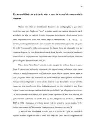 66
2.2. As possibilidades de articulação: sobre o status da hermenêutica como tradução
discursiva
Quando me referi ao entendimento discursivo das configurações, o que estava
implícito é que, para Taylor, os “bens” só podem existir por meio de alguma forma de
articulação, ou seja, por meio de distintas linguagens desenvolvidas – lembrando-se que o
termo linguagem aqui é usado num sentido amplo e abrangente (TAYLOR, 1997, p. 125).
Portanto, mesmo que determinados bens ou valores não se encontrem acessíveis a um agente
de modo “transparente”, ainda assim precisam de alguma forma de articulação para que
possam se impor a ele. Uma forma de articulação desse tipo só é compreensível mediante o
entendimento da linguagem como englobando todo o leque de sistemas de signos, tais como
gestos, imagens, elementos rituais, sons, etc.
Mas o termo “articulação” também passa a designar no texto de Taylor o acesso
discursivo aos nossos sentimentos morais que estão inconscientes e irrefletidos, ou em outras
palavras, a possível compreensão e reflexão sobre nossa própria estrutura interna, sobre os
bens que guiam nossa vida, permitindo um maior controle de nossos próprios sentimentos.
Articular uma configuração é, nesse sentido, explicar o que dá sentido a nossas respostas
morais, ou seja, significa em última instância perseguir os bens constitutivos que deram
origem a elas e tentar compreendê-los através das possibilidades que a linguagem nos oferece:
“A articulação explica de maneira mais plena e rica o significado de dada ação para nós, em
que consistem exatamente seu caráter bom ou mau, obrigatório ou proibido” (TAYLOR,
1997, p. 111). Contudo, a articulação jamais pode ser exaustiva (nessa questão, Taylor
lembra mais uma vez de Wittgenstein: “traduzimos uma linguagem com outra”).
A partir de tais formulações, acredito que o raciocínio de Taylor se constrói da
seguinte maneira: se por um lado os níveis mais explícitos (mais articulados) parecem ser
 