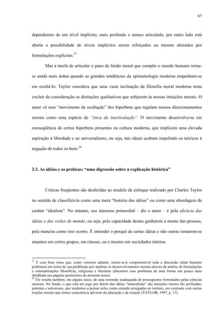 67
dependentes de um nível implícito, mais profundo e menos articulado, por outro lado está
aberta a possibilidade de níveis implícitos serem reforçados ou mesmo alterados por
formulações explícitas.27
Mas a tarefa de articular o pano de fundo moral que compõe o mundo humano torna-
se ainda mais árdua quando as grandes tendências da epistemologia moderna empenham-se
em ocultá-lo: Taylor considera que uma vasta inclinação da filosofia moral moderna tenta
excluir de consideração as distinções qualitativas que subjazem às nossas intuições morais. O
autor vê esse “movimento de ocultação” dos hiperbens que regulam nossos direcionamentos
morais como uma espécie de “ética da inarticulação”. O movimento desenvolve-se em
conseqüência de certos hiperbens presentes na cultura moderna, que implicam uma elevada
aspiração à liberdade e ao universalismo, ou seja, tais ideais acabam impelindo os teóricos à
negação de todos os bens.28
2.3. As idéias e as práticas: “uma digressão sobre a explicação histórica”
Críticas freqüentes são desferidas ao modelo de enfoque realizado por Charles Taylor
no sentido de classificá-lo como uma mera “história das idéias” ou como uma abordagem de
caráter “idealista”. No entanto, seu interesse primordial – diz o autor – é pela eficácia das
idéias e das visões de mundo, ou seja, pela capacidade destas ganharem a mente das pessoas,
pela maneira como isso ocorre. É entender o porquê de certas idéias e não outras tornarem-se
atuantes em certos grupos, em classes, ou e mesmo em sociedades inteiras.
27
É com base nisso que, como veremos adiante, tornar-se-á compreensível toda a discussão (aliás bastante
polêmica) em torno de sua predileção por analisar os desenvolvimentos morais através da análise de formulações
e sistematizações filosóficas, religiosas e literárias (discutirei esse problema de uma forma um pouco mais
detalhada nas páginas posteriores do presente texto).
28
Ele resulta também, em alguns casos, de uma extensão inadequada de pressupostos formulados pelas ciências
naturais. No fundo, o que está em jogo por detrás das idéias “naturalistas” são intuições morais tão profundas,
potentes e universais, que tendemos a pensar nelas como estando arraigadas no instinto, em contraste com outras
reações morais que temos consciência advirem da educação e da criação (TAYLOR, 1997, p. 17).
 