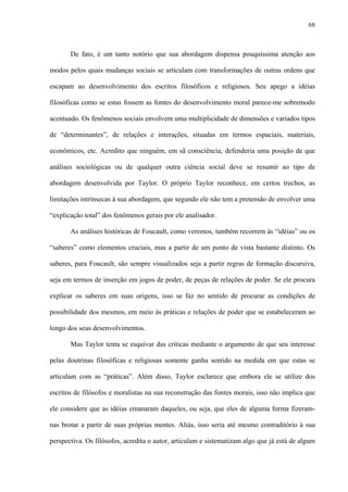 68
De fato, é um tanto notório que sua abordagem dispensa pouquíssima atenção aos
modos pelos quais mudanças sociais se articulam com transformações de outras ordens que
escapam ao desenvolvimento dos escritos filosóficos e religiosos. Seu apego a idéias
filosóficas como se estas fossem as fontes do desenvolvimento moral parece-me sobremodo
acentuado. Os fenômenos sociais envolvem uma multiplicidade de dimensões e variados tipos
de “determinantes”, de relações e interações, situadas em termos espaciais, materiais,
econômicos, etc. Acredito que ninguém, em sã consciência, defenderia uma posição de que
análises sociológicas ou de qualquer outra ciência social deve se resumir ao tipo de
abordagem desenvolvida por Taylor. O próprio Taylor reconhece, em certos trechos, as
limitações intrínsecas à sua abordagem, que segundo ele não tem a pretensão de envolver uma
“explicação total” dos fenômenos gerais por ele analisador.
As análises históricas de Foucault, como veremos, também recorrem às “idéias” ou os
“saberes” como elementos cruciais, mas a partir de um ponto de vista bastante distinto. Os
saberes, para Foucault, são sempre visualizados seja a partir regras de formação discursiva,
seja em termos de inserção em jogos de poder, de peças de relações de poder. Se ele procura
explicar os saberes em suas origens, isso se faz no sentido de procurar as condições de
possibilidade dos mesmos, em meio às práticas e relações de poder que se estabeleceram ao
longo dos seus desenvolvimentos.
Mas Taylor tenta se esquivar das críticas mediante o argumento de que seu interesse
pelas doutrinas filosóficas e religiosas somente ganha sentido na medida em que estas se
articulam com as “práticas”. Além disso, Taylor esclarece que embora ele se utilize dos
escritos de filósofos e moralistas na sua reconstrução das fontes morais, isso não implica que
ele considere que as idéias emanaram daqueles, ou seja, que eles de alguma forma fizeram-
nas brotar a partir de suas próprias mentes. Aliás, isso seria até mesmo contraditório à sua
perspectiva. Os filósofos, acredita o autor, articulam e sistematizam algo que já está de algum
 