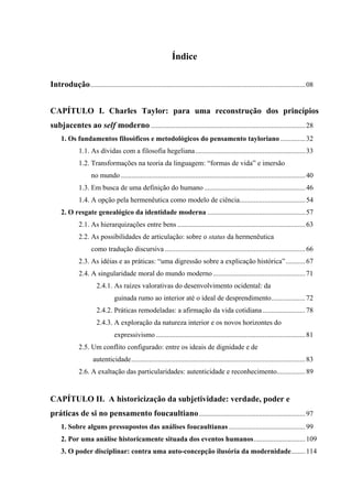 Índice
Introdução.........................................................................................................................08
CAPÍTULO I. Charles Taylor: para uma reconstrução dos princípios
subjacentes ao self moderno .......................................................................................28
1. Os fundamentos filosóficos e metodológicos do pensamento tayloriano ..............32
1.1. As dívidas com a filosofia hegeliana..............................................................33
1.2. Transformações na teoria da linguagem: “formas de vida” e imersão
no mundo........................................................................................................40
1.3. Em busca de uma definição do humano.........................................................46
1.4. A opção pela hermenêutica como modelo de ciência.....................................54
2. O resgate genealógico da identidade moderna .......................................................57
2.1. As hierarquizações entre bens ........................................................................63
2.2. As possibilidades de articulação: sobre o status da hermenêutica
como tradução discursiva ...............................................................................66
2.3. As idéias e as práticas: “uma digressão sobre a explicação histórica”...........67
2.4. A singularidade moral do mundo moderno....................................................71
2.4.1. As raízes valorativas do desenvolvimento ocidental: da
guinada rumo ao interior até o ideal de desprendimento...................72
2.4.2. Práticas remodeladas: a afirmação da vida cotidiana........................78
2.4.3. A exploração da natureza interior e os novos horizontes do
expressivismo ....................................................................................81
2.5. Um conflito configurado: entre os ideais de dignidade e de
autenticidade..................................................................................................83
2.6. A exaltação das particularidades: autenticidade e reconhecimento................89
CAPÍTULO II. A historicização da subjetividade: verdade, poder e
práticas de si no pensamento foucaultiano............................................................97
1. Sobre alguns pressupostos das análises foucaultianas ...........................................99
2. Por uma análise historicamente situada dos eventos humanos.............................109
3. O poder disciplinar: contra uma auto-concepção ilusória da modernidade........114
 