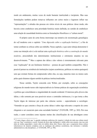 69
modo em andamento, muitas vezes de modo bastante inarticulado e incipiente. Mas suas
formulações também podem tornar-se influentes em certos meios e lograrem influir nas
“representações” e atitudes das pessoas em vários níveis de suas práticas: desse modo, não
haveria como estabelecer uma prioridade histórica muito definida, no sentido de estabelecer
uma relação de causalidade histórica entre as formulações filosóficas e a “cultura moral”.
O próprio autor de certa forma interrompe sua tentativa de reconstrução genealógica
do self moderno com o capítulo “Uma digressão sobre a explicação histórica”, a fim de
tentar combater as críticas sobre seu trabalho. Nesse capítulo, o que autor almeja demonstrar é
como sua intenção não é a de realizar uma explicação histórica sobre a construção do mundo
moderno, prescindindo dos determinantes institucionais e estruturais atuantes no seu
desenvolvimento. 29
Mas a captura das idéias e dos valores é extremamente relevante para
essa “explicação” de um fenômeno histórico – postura da qual também compartilho. Não é
possível pensar na existência de instituições (sejam econômicas, políticas ou outras quaisquer)
sem que existam formas de compreensão sobre elas, ou seja, maneiras mais ou menos sutis
pelas quais dotamos algum sentido às práticas institucionalizadas.
Nesse sentido, Taylor concorda com Weber, por exemplo, sobre as concepções
religiosas do mundo terem sido imprescindíveis às formas práticas de organização econômica
e política que consolidaram a singularidade do mundo ocidental. O interesse pela eficácia das
idéias, e não somente por seus possíveis nexos e conteúdos intrínsecos, é o que torna a obra
Taylor digna de interesse por parte das ciências sociais – especialmente a sociologia:
“Entender no que consiste a força de certas idéias é saber algo relevante a respeito de como
chegaram a ser essenciais para uma sociedade histórica” (TAYLOR, 1997, p. 265). Por essa
razão, o autor considera como injustas muitas das classificações de sua abordagem como
29
O autor chega a dizer que “a questão realmente ambiciosa diz respeito à relação de toda essa cultura moral
com sua ‘base’ econômica e social. Gostaria de dizer algo inteligente e válido sobre esse assunto, mas isso está
além de minha capacidade e muito além do âmbito desta obra. Parece claro que o surgimento dessa cultura
relacionou-se de maneira complexa com as mudanças das práticas econômicas, das estruturas e métodos
administrativos e das disciplinas [...]” (TAYLOR, 1997, p. 396).
 