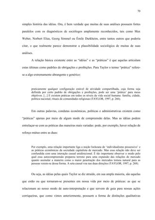 70
simples história das idéias. Ora, é bem verdade que muitas de suas análises possuem fortes
paralelos com os diagnósticos de sociólogos amplamente reconhecidos, tais como Max
Weber, Norbert Elias, Georg Simmel ou Émile Durkheim, entre tantos outros que poderia
citar, o que realmente parece demonstrar a plausibilidade sociológica de muitas de suas
análises.
A relação básica existente entre as “idéias” e as “práticas” é que aquelas articulam
estas últimas como padrões de obrigações e proibições. Para Taylor o termo “prática” refere-
se a algo extremamente abrangente e genérico:
praticamente qualquer configuração estável de atividade compartilhada, cuja forma seja
definida por certo padrão de obrigações e proibições, pode ser uma ‘prática’ para meus
objetivos. [...] E existem práticas em todos os níveis da vida social humana: família, cidade,
política nacional, rituais de comunidades religiosas (TAYLOR, 1997, p. 266).
Em outras palavras, condutas econômicas, políticas e administrativas existem como
“práticas” apenas por meio de algum modo de compreensão delas. Mas as idéias podem
entrelaçar-se com as práticas das maneiras mais variadas: pode, por exemplo, haver relação de
reforço mútuo entre as duas:
Por exemplo, uma relação importante liga a noção lockeana de ‘individualismo possessivo’ e
as práticas econômicas da sociedade capitalista de mercado. Mas essa relação não deve ser
confundida com uma interação causal unidirecional. É tão importante observar o modo pelo
qual essa autocompreensão preparou terreno para uma expansão das relações de mercado
quanto assinalar a maneira como a maior penetração dos mercados tornou natural para as
pessoas verem-se dessa forma. A seta causal voa nas duas direções (TAYLOR, 1997, p. 268).
Ou seja, as idéias pelas quais Taylor se diz atraído, em sua ampla maioria, são aquelas
que estão ou que tornaram-se presentes em nossa vida por meio de práticas: as que se
relacionam ao nosso modo de auto-interpretação e que servem de guia para nossas ações
corriqueiras, que como vimos anteriormente, possuem a forma de distinções qualitativas
 