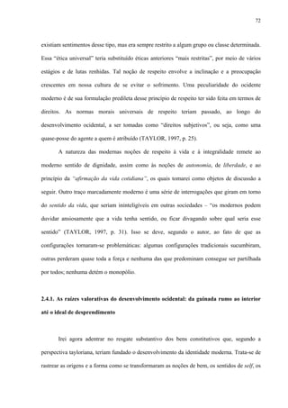 72
existiam sentimentos desse tipo, mas era sempre restrito a algum grupo ou classe determinada.
Essa “ética universal” teria substituído éticas anteriores “mais restritas”, por meio de vários
estágios e de lutas renhidas. Tal noção de respeito envolve a inclinação e a preocupação
crescentes em nossa cultura de se evitar o sofrimento. Uma peculiaridade do ocidente
moderno é de sua formulação predileta desse princípio de respeito ter sido feita em termos de
direitos. As normas morais universais de respeito teriam passado, ao longo do
desenvolvimento ocidental, a ser tomadas como “direitos subjetivos”, ou seja, como uma
quase-posse do agente a quem é atribuído (TAYLOR, 1997, p. 25).
A natureza das modernas noções de respeito à vida e à integralidade remete ao
moderno sentido de dignidade, assim como às noções de autonomia, de liberdade, e ao
princípio da “afirmação da vida cotidiana”, os quais tomarei como objetos de discussão a
seguir. Outro traço marcadamente moderno é uma série de interrogações que giram em torno
do sentido da vida, que seriam ininteligíveis em outras sociedades – “os modernos podem
duvidar ansiosamente que a vida tenha sentido, ou ficar divagando sobre qual seria esse
sentido” (TAYLOR, 1997, p. 31). Isso se deve, segundo o autor, ao fato de que as
configurações tornaram-se problemáticas: algumas configurações tradicionais sucumbiram,
outras perderam quase toda a força e nenhuma das que predominam consegue ser partilhada
por todos; nenhuma detém o monopólio.
2.4.1. As raízes valorativas do desenvolvimento ocidental: da guinada rumo ao interior
até o ideal de desprendimento
Irei agora adentrar no resgate substantivo dos bens constitutivos que, segundo a
perspectiva tayloriana, teriam fundado o desenvolvimento da identidade moderna. Trata-se de
rastrear as origens e a forma como se transformaram as noções de bem, os sentidos de self, os
 
