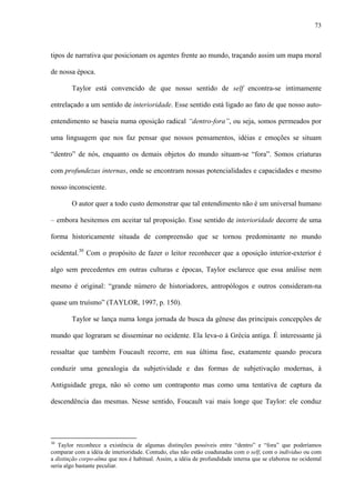 73
tipos de narrativa que posicionam os agentes frente ao mundo, traçando assim um mapa moral
de nossa época.
Taylor está convencido de que nosso sentido de self encontra-se intimamente
entrelaçado a um sentido de interioridade. Esse sentido está ligado ao fato de que nosso auto-
entendimento se baseia numa oposição radical “dentro-fora”, ou seja, somos permeados por
uma linguagem que nos faz pensar que nossos pensamentos, idéias e emoções se situam
“dentro” de nós, enquanto os demais objetos do mundo situam-se “fora”. Somos criaturas
com profundezas internas, onde se encontram nossas potencialidades e capacidades e mesmo
nosso inconsciente.
O autor quer a todo custo demonstrar que tal entendimento não é um universal humano
– embora hesitemos em aceitar tal proposição. Esse sentido de interioridade decorre de uma
forma historicamente situada de compreensão que se tornou predominante no mundo
ocidental.30
Com o propósito de fazer o leitor reconhecer que a oposição interior-exterior é
algo sem precedentes em outras culturas e épocas, Taylor esclarece que essa análise nem
mesmo é original: “grande número de historiadores, antropólogos e outros consideram-na
quase um truísmo” (TAYLOR, 1997, p. 150).
Taylor se lança numa longa jornada de busca da gênese das principais concepções de
mundo que lograram se disseminar no ocidente. Ela leva-o à Grécia antiga. É interessante já
ressaltar que também Foucault recorre, em sua última fase, exatamente quando procura
conduzir uma genealogia da subjetividade e das formas de subjetivação modernas, à
Antiguidade grega, não só como um contraponto mas como uma tentativa de captura da
descendência das mesmas. Nesse sentido, Foucault vai mais longe que Taylor: ele conduz
30
Taylor reconhece a existência de algumas distinções possíveis entre “dentro” e “fora” que poderíamos
comparar com a idéia de interioridade. Contudo, elas não estão coadunadas com o self, com o indivíduo ou com
a distinção corpo-alma que nos é habitual. Assim, a idéia de profundidade interna que se elaborou no ocidental
seria algo bastante peculiar.
 
