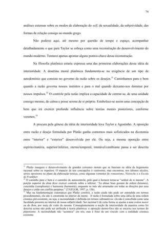 74
análises extensas sobre os modos de elaboração do self, da sexualidade, da subjetividade, das
formas de relação consigo no mundo grego.
Não poderei aqui, até mesmo por questão de tempo e espaço, acompanhar
detalhadamente o que para Taylor se esboça como uma reconstrução do desenvolvimento do
mundo moderno. Tentarei apenas apontar alguns pontos-chave dessa reconstrução.
Na filosofia platônica estaria expressa uma das primeiras elaborações dessa idéia de
interioridade. A doutrina moral platônica fundamenta-se na exigência de um tipo de
autodomínio que consiste no governo da razão sobre os desejos.31
Caminhamos para o bem
quando a razão governa nossos instintos e para o mal quando deixamo-nos dominar por
nossos impulsos.32
O controle pela razão implica a capacidade de centrar-se, de uma unidade
consigo mesmo, de calma e posse serena de si próprio. Estabelece-se assim uma concepção de
bem que irá exercer profunda influência sobre teorias morais posteriores, conforme
veremos.33
A procura pela gênese da idéia de interioridade leva Taylor a Agostinho. A oposição
entre razão e desejo formulada por Platão ganha contornos mais sofisticados na dicotomia
entre “interior” e “exterior” desenvolvida por ele. Ou seja, a mesma oposição entre
espírito/matéria, superior/inferior, eterno/temporal, imutável/cambiante passa a ser descrita
31
Platão inaugura o desenvolvimento de grandes correntes morais que se baseiam na idéia da hegemonia
racional sobre os impulsos. O impacto de tais concepções é vastíssimo, mas encontrou, nos últimos séculos,
sérios opositores no plano da elaboração teórica, como algumas vertentes do romantismo, Nietzsche e a Escola
de Frankfurt.
32
O caminho para o bem é o caminho do autocontrole, pelo qual o homem torna-se “senhor de si mesmo”. A
porção superior da alma deve exercer controle sobre a inferior: “As almas boas gostam de ordem (kósmos),
concórdia (xumphonía) e harmonia (harmonía), enquanto as más são arrastadas em todas as direções por seus
desejos e estão em conflito perpétuo.” (TAYLOR, 1997, p. 156).
33
Mas na fundamentação sistemática que Platão constrói, a razão ainda não pode ser entendida em termos
procedimentais, ela não é construída no interior da mente. A razão é formulada sobre uma idéia de uma ordem
cósmica pré-existente, ou seja, a racionalidade é definida em termos substantivos: ela não é concebida como uma
faculdade presente no interior de nossa subjetividade. Ser racional é de certa forma se ajustar a uma ordem maior
ou do Bem, por meio de visão da mesma. Conseqüentemente a noção de interioridade da maneira como foi
descrita acima não pode ser atribuída à teoria platônica: a oposição dentro-fora não se encaixa nos termos do
platonismo. A racionalidade não “acontece” em nós, mas é fruto de um vínculo com a realidade cósmica
existente.
 