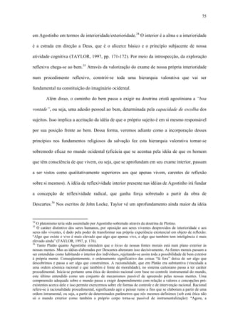 75
em Agostinho em termos de interioridade/exterioridade.34
O interior é a alma e a interioridade
é a estrada em direção a Deus, que é o alicerce básico e o princípio subjacente de nossa
atividade cognitiva (TAYLOR, 1997, pp. 171-172). Por meio da introspecção, da exploração
reflexiva chega-se ao bem.35
Através da valorização do exame de nossa própria interioridade
num procedimento reflexivo, constrói-se toda uma hierarquia valorativa que vai ser
fundamental na constituição do imaginário ocidental.
Além disso, o caminho do bem passa a exigir na doutrina cristã agostiniana a “boa
vontade”, ou seja, uma adesão pessoal ao bem, determinada pela capacidade de escolha dos
sujeitos. Isso implica a aceitação da idéia de que o próprio sujeito é em si mesmo responsável
por sua posição frente ao bem. Dessa forma, veremos adiante como a incorporação desses
princípios nos fundamentos religiosos da salvação fez esta hierarquia valorativa tornar-se
sobremodo eficaz no mundo ocidental (eficácia que se acentua pela idéia de que os homem
que têm consciência de que vivem, ou seja, que se aprofundam em seu exame interior, passam
a ser vistos como qualitativamente superiores aos que apenas vivem, carentes de reflexão
sobre si mesmos). A idéia de reflexividade interior presente nas idéias de Agostinho irá fundar
a concepção de reflexividade radical, que ganha força sobretudo a partir da obra de
Descartes.36
Nos escritos de John Locke, Taylor vê um aprofundamento ainda maior da idéia
34
O platonismo teria sido assimilado por Agostinho sobretudo através da doutrina de Plotino.
35
O caráter distintivo dos seres humanos, por oposição aos seres viventes desprovidos de interioridade e aos
seres não viventes, é dado pela poder de transformar sua própria experiência existencial em objeto de reflexão:
“Algo que existe e vive é mais elevado que algo que apenas vive, e algo que também tem inteligência é mais
elevado ainda” (TAYLOR, 1997, p. 176).
36
Tanto Platão quanto Agostinho entendem que o lócus de nossas fontes morais está num plano exterior às
nossas mentes. Mas as idéias elaboradas por Descartes alteraram isso decisivamente. As fontes morais passam a
ser entendidas como habitando o interior dos indivíduos, rejeitando-se assim toda a possibilidade de bem exterior
à própria mente. Conseqüentemente, o ordenamento significativo das coisas “lá fora” deixa de ser algo que
descobrimos e passa a ser algo que construímos. A racionalidade, que em Platão era substantiva (vinculada a
uma ordem cósmica racional e que também é fonte de moralidade), no sistema cartesiano passa a ter caráter
procedimental. Inicia-se portanto uma ética do domínio racional com base no controle instrumental do mundo,
este último entendido como um conjunto de mecanismos passível de apreensão pelas nossas mentes. Uma
compreensão adequada sobre o mundo passa a exigir desprendimento com relação a valores e concepções pré-
existentes acerca dele e isso permite exercermos sobre ele formas de controle e de intervenção racional. Racional
refere-se à racionalidade procedimental, significando agir e pensar rumo a fins que se elaboram a partir de uma
ordem intramental, ou seja, a partir de determinados parâmetros que nós mesmos definimos (sob está ótica não
só o mundo exterior como também o próprio corpo torna-se passível de instrumentalização): “Agora, a
 