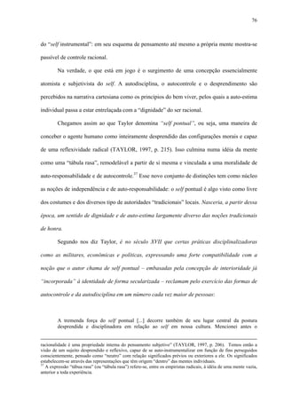 76
do “self instrumental”: em seu esquema de pensamento até mesmo a própria mente mostra-se
passível de controle racional.
Na verdade, o que está em jogo é o surgimento de uma concepção essencialmente
atomista e subjetivista do self. A autodisciplina, o autocontrole e o desprendimento são
percebidos na narrativa cartesiana como os princípios do bem viver, pelos quais a auto-estima
individual passa a estar entrelaçada com a “dignidade” do ser racional.
Chegamos assim ao que Taylor denomina “self pontual”, ou seja, uma maneira de
conceber o agente humano como inteiramente desprendido das configurações morais e capaz
de uma reflexividade radical (TAYLOR, 1997, p. 215). Isso culmina numa idéia da mente
como uma “tábula rasa”, remodelável a partir de si mesma e vinculada a uma moralidade de
auto-responsabilidade e de autocontrole.37
Esse novo conjunto de distinções tem como núcleo
as noções de independência e de auto-responsabilidade: o self pontual é algo visto como livre
dos costumes e dos diversos tipo de autoridades “tradicionais” locais. Nasceria, a partir dessa
época, um sentido de dignidade e de auto-estima largamente diverso das noções tradicionais
de honra.
Segundo nos diz Taylor, é no século XVII que certas práticas disciplinalizadoras
como as militares, econômicas e políticas, expressando uma forte compatibilidade com a
noção que o autor chama de self pontual – embasadas pela concepção de interioridade já
“incorporada” à identidade de forma secularizada – reclamam pelo exercício das formas de
autocontrole e da autodisciplina em um número cada vez maior de pessoas:
A tremenda força do self pontual [...] decorre também de seu lugar central da postura
desprendida e disciplinadora em relação ao self em nossa cultura. Mencionei antes o
racionalidade é uma propriedade interna do pensamento subjetivo” (TAYLOR, 1997, p. 206). Temos então a
visão de um sujeito desprendido e reflexivo, capaz de se auto-instrumentalizar em função de fins perseguidos
conscientemente, pensado como “neutro” com relação significados prévios ou exteriores a ele. Os significados
estabelecem-se através das representações que têm origem “dentro” das mentes individuais.
37
A expressão “tábua rasa” (ou “tábula rasa”) refere-se, entre os empiristas radicais, à idéia de uma mente vazia,
anterior a toda experiência.
 