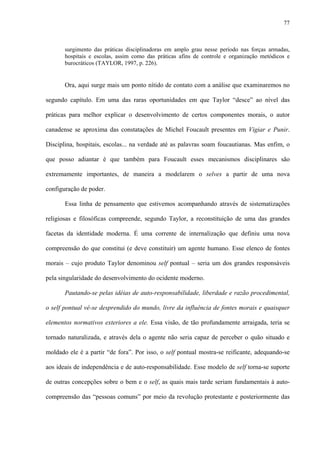 77
surgimento das práticas disciplinadoras em amplo grau nesse período nas forças armadas,
hospitais e escolas, assim como das práticas afins de controle e organização metódicos e
burocráticos (TAYLOR, 1997, p. 226).
Ora, aqui surge mais um ponto nítido de contato com a análise que examinaremos no
segundo capítulo. Em uma das raras oportunidades em que Taylor “desce” ao nível das
práticas para melhor explicar o desenvolvimento de certos componentes morais, o autor
canadense se aproxima das constatações de Michel Foucault presentes em Vigiar e Punir.
Disciplina, hospitais, escolas... na verdade até as palavras soam foucautianas. Mas enfim, o
que posso adiantar é que também para Foucault esses mecanismos disciplinares são
extremamente importantes, de maneira a modelarem o selves a partir de uma nova
configuração de poder.
Essa linha de pensamento que estivemos acompanhando através de sistematizações
religiosas e filosóficas compreende, segundo Taylor, a reconstituição de uma das grandes
facetas da identidade moderna. É uma corrente de internalização que definiu uma nova
compreensão do que constitui (e deve constituir) um agente humano. Esse elenco de fontes
morais – cujo produto Taylor denominou self pontual – seria um dos grandes responsáveis
pela singularidade do desenvolvimento do ocidente moderno.
Pautando-se pelas idéias de auto-responsabilidade, liberdade e razão procedimental,
o self pontual vê-se desprendido do mundo, livre da influência de fontes morais e quaisquer
elementos normativos exteriores a ele. Essa visão, de tão profundamente arraigada, teria se
tornado naturalizada, e através dela o agente não seria capaz de perceber o quão situado e
moldado ele é a partir “de fora”. Por isso, o self pontual mostra-se reificante, adequando-se
aos ideais de independência e de auto-responsabilidade. Esse modelo de self torna-se suporte
de outras concepções sobre o bem e o self, as quais mais tarde seriam fundamentais à auto-
compreensão das “pessoas comuns” por meio da revolução protestante e posteriormente das
 