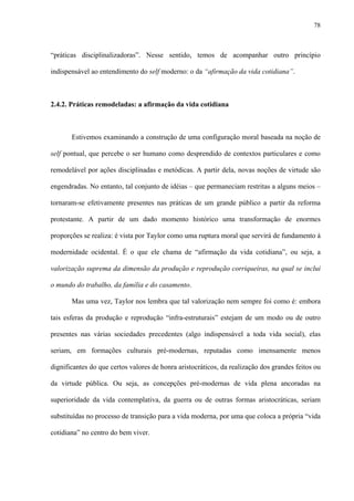 78
“práticas disciplinalizadoras”. Nesse sentido, temos de acompanhar outro princípio
indispensável ao entendimento do self moderno: o da “afirmação da vida cotidiana”.
2.4.2. Práticas remodeladas: a afirmação da vida cotidiana
Estivemos examinando a construção de uma configuração moral baseada na noção de
self pontual, que percebe o ser humano como desprendido de contextos particulares e como
remodelável por ações disciplinadas e metódicas. A partir dela, novas noções de virtude são
engendradas. No entanto, tal conjunto de idéias – que permaneciam restritas a alguns meios –
tornaram-se efetivamente presentes nas práticas de um grande público a partir da reforma
protestante. A partir de um dado momento histórico uma transformação de enormes
proporções se realiza: é vista por Taylor como uma ruptura moral que servirá de fundamento à
modernidade ocidental. É o que ele chama de “afirmação da vida cotidiana”, ou seja, a
valorização suprema da dimensão da produção e reprodução corriqueiras, na qual se inclui
o mundo do trabalho, da família e do casamento.
Mas uma vez, Taylor nos lembra que tal valorização nem sempre foi como é: embora
tais esferas da produção e reprodução “infra-estruturais” estejam de um modo ou de outro
presentes nas várias sociedades precedentes (algo indispensável a toda vida social), elas
seriam, em formações culturais pré-modernas, reputadas como imensamente menos
dignificantes do que certos valores de honra aristocráticos, da realização dos grandes feitos ou
da virtude pública. Ou seja, as concepções pré-modernas de vida plena ancoradas na
superioridade da vida contemplativa, da guerra ou de outras formas aristocráticas, seriam
substituídas no processo de transição para a vida moderna, por uma que coloca a própria “vida
cotidiana” no centro do bem viver.
 