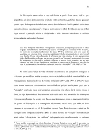 79
As hierarquias começariam a ser redefinidas a partir desse novo ideário, que
engendraria um efeito potencialmente nivelador e não aristocrático, pelo fato de que qualquer
pessoa capaz de integrar-se à dinâmica do mundo do trabalho e da família, poderia então obter
sua auto-estima e sua dignidade38
. Erige-se assim um novo ideal de vida em que se atribui
lugar central à produção sóbria e disciplinada – aliás, bastante semelhante às análises
consagradas da sociologia weberiana:
Essa ética ‘burguesa’ tem óbvias conseqüências niveladoras, e ninguém pode fechar os olhos
ao papel tremendamente importante que teve na constituição da sociedade liberal moderna,
por meio das revoluções fundamentais do século XVIII e posteriores, com seus ideais de
igualdade, seu senso de direito universal, sua ética do trabalho e sua exaltação do amor sexual
e da família. O que estou chamando de afirmação da vida cotidiana é outra característica
básica da identidade moderna e não apenas em sua forma ‘burguesa’: as principais correntes
do pensamento revolucionário também exaltaram o homem como produtor, um ser que
encontra sua mais elevada dignidade no trabalho e na transformação da natureza a serviço da
vida. A teoria marxista é a mais bem conhecida, mas não a única (TAYLOR, 1997, p. 278).
As raízes dessa “ética da vida cotidiana” encontram-se em concepções teológicas e
religiosas, que em última análise remetem à concepção judaico-cristã de espiritualidade e ao
remodelamento da mesma através da reforma protestante (TAYLOR, 1997, p. 279). Por meio
desta última, recusou-se veementemente a necessidade de qualquer mediação da Igreja para a
“salvação”: a salvação passa a ser concebida unicamente pela relação de fé entre a pessoa e
Deus, ou seja, dependente de determinações individuais e não pelo intermédio das hierarquias
religiosas sacralizadas. De acordo com Taylor, aqui já podemos notar os traços embrionários
da quebra de hierarquias e o conseqüente nivelamento social, dado que todos os fiéis
passaram a encontrar-se em pé de igualdade perante Deus. Posteriormente, a doutrina da
salvação como competência restrita a Deus e a idéia puritana de “vocação” irão radicalizar
ainda mais a “afirmação da vida cotidiana”: os imperativos se consolidam cada vez mais em
38
Nesse sentido, a concepção de ciência baconiana é bastante ilustrativa, para a qual “o que antes era
estigmatizado como inferior é agora exaltado como modelo, e o anteriormente superior é acusado de presunção e
vaidade [...] O humilde artesão e artífice acaba contribuindo mais para o avanço da ciência que o filósofo ocioso”
(TAYLOR, 1997, p. 277).
 