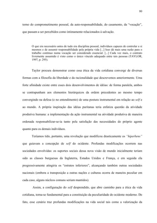 80
torno do comprometimento pessoal, da auto-responsabilidade, do casamento, da “vocação”,
que passam a ser percebidos como intimamente relacionados à salvação.
O que era necessário antes de tudo era disciplina pessoal, indivíduos capazes de controlar a si
mesmos e de assumir responsabilidade pela própria vida [...] Isso dá mais uma razão para o
trabalho contínuo numa vocação ser considerado essencial. [...] Cada vez mais, o contrato
livremente assumido é visto como o único vínculo adequado entre tais pessoas (TAYLOR,
1997, p. 295).
Taylor procura demonstrar como essa ética da vida cotidiana converge de diversas
formas com a filosofia da liberdade e da racionalidade que descrevemos anteriormente. Uma
forte afinidade existe entre esses dois desenvolvimentos de idéias: de forma paralela, ambos
se contrapunham aos elementos hierárquicos da ordem precedentes ao mesmo tempo
convergindo na defesa (e no entendimento) de uma postura instrumental em relação ao self e
ao mundo. A própria inspiração das idéias puritanas teria enfatiza questão da atividade
produtiva humana: a implementação da ação instrumental na atividade produtiva de maneira
ordenada responsabilizar-se-ia tanto pela satisfação das necessidades do próprio agente
quanto para os demais indivíduos.
Teríamos tido, portanto, uma revolução que modificou drasticamente os “hiperbens”
que guiavam a concepção de self do ocidente. Profundas modificações ocorrem nas
sociedades envolvidas: os suportes sociais dessa nova visão de mundo inicialmente teriam
sido as classes burguesas da Inglaterra, Estados Unidos e França, e em seguida ela
progressivamente atingiria os “estratos inferiores”, alcançando também outras sociedades
nacionais (embora a transposição a outras nações e culturas ocorra de maneira peculiar em
cada caso, alguns núcleos comuns seriam mantidos).
Assim, a configuração do self desprendido, que abre caminho para a ética da vida
cotidiana, torna-se fundamental para a constituição da peculiaridade do ocidente moderno. De
fato, esse cenário traz profundas modificações na vida social tais como a valorização da
 