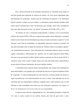 82
Ora, o desenvolvimento de tal formação moral parece ter consistido numa reação ao
mal-estar gerado pela impressão de carência de sentido e de vazio moral engendrados pelo
individualismo do self pontual. Noções como de “profundeza da natureza” e de “sentimento
próprio” passam a compor esse novo ideário: os sentimentos morais estariam inseridos numa
ordem natural inclinada para o bem. Em Rousseau, por exemplo, vemos uma concepção de
bem como algo decorrente de uma “voz interior” da natureza (TAYLOR, 1997, p. 527).
No entanto, foi com o romantismo (especialmente o alemão) e com os movimentos
artísticos dos séculos XVIII e XIX que o expressivismo ganhou maior elaboração e conseguiu
eficácia social, através de uma formulação que reuniu de modo consistente a noção de “voz da
natureza” como fonte de moralidade e as capacidades expressivas inerentes ao homem. Ou
seja, pela articulação entre as idéias da existência de “poderes relativos aos próprios agentes”
e de “profundezas da natureza”. Uma valorização dos “sentimentos internos” passa a se tornar
vigente, contestando a inferiorização das “paixões” que foi sendo imperativa desde Platão.
Em meio a esse movimento de idéias, Herder mostra-se marcante em fins do século XVIII. A
“natureza” como “vida” e como “criação” passa a ser vista como fonte moral, repercutindo-se
em nós através de nossos sentimentos, de nossos impulsos internos.
A articulação dessa natureza requer necessariamente uma intensa auto-exploração de
nossa interioridade, o que significa que a realização de cada um só é possível mediante formas
de “expressão”. A expressividade ganha um valor moral em si mesma, ditando até mesmo as
regras necessárias pra viver harmonicamente uns com os outros. Cada indivíduo tem de ser
valorizado pela sua originalidade e diferença, surgindo assim o ideal normativo que vê cada
indivíduo e cada comunidade como únicos em suas realizações expressivas. Isso implica no
dever e na obrigação de viver-se de acordo com essa originalidade.
O expressivismo valoriza a singularidade do “eu”, mas também pressupõe a relação do
“eu” com os outros a partir de um médium comum, por meio do qual ocorre o auto-
 