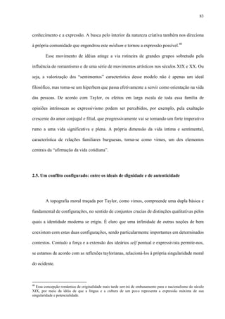 83
conhecimento e a expressão. A busca pelo interior da natureza criativa também nos direciona
à própria comunidade que engendrou este médium e tornou a expressão possível.40
Esse movimento de idéias atinge a via rotineira de grandes grupos sobretudo pela
influência do romantismo e de uma série de movimentos artísticos nos séculos XIX e XX. Ou
seja, a valorização dos “sentimentos” característica desse modelo não é apenas um ideal
filosófico, mas torna-se um hiperbem que passa efetivamente a servir como orientação na vida
das pessoas. De acordo com Taylor, os efeitos em larga escala de toda essa família de
opiniões intrínsecas ao expressivismo podem ser percebidos, por exemplo, pela exaltação
crescente do amor conjugal e filial, que progressivamente vai se tornando um forte imperativo
rumo a uma vida significativa e plena. A própria dimensão da vida íntima e sentimental,
característica de relações familiares burguesas, torna-se como vimos, um dos elementos
centrais da “afirmação da vida cotidiana”.
2.5. Um conflito configurado: entre os ideais de dignidade e de autenticidade
A topografia moral traçada por Taylor, como vimos, compreende uma dupla básica e
fundamental de configurações, no sentido de conjuntos crucias de distinções qualitativas pelos
quais a identidade moderna se erigiu. É claro que uma infinidade de outras noções de bem
coexistem com estas duas configurações, sendo particularmente importantes em determinados
contextos. Contudo a força e a extensão dos ideários self pontual e expressivista permite-nos,
se estamos de acordo com as reflexões taylorianas, relacioná-los à própria singularidade moral
do ocidente.
40
Essa concepção romântica de originalidade mais tarde servirá de embasamento para o nacionalismo do século
XIX, por meio da idéia de que a língua e a cultura de um povo representa a expressão máxima de sua
singularidade e potencialidade.
 