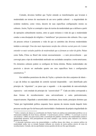84
Contudo, devemos lembrar que Taylor entende as transformações que levaram à
modernidade em termos do nascimento de um novo padrão cultural – a singularidade do
ocidente moderno, como vimos, decorre de suas específicas configurações morais ou
culturais. Assim, Taylor se contrapõe a tipos de teorias da modernidade que a definem a partir
de operações culturalmente neutras, entre as quais teríamos à visão de que a modernidade
conduz a uma dissipação de religiões e “metafísicas” por processos não culturais. Ora, o que
ele procura criticar é justamente a visão de que os caminhos das diversas modernidades
tendem a convergir. Uma das mais importantes tarefas das ciências sociais para ele é tentar
entender os mais variados padrões de modernidade que se formam ao redor do globo. Países
como Índia, China ou Brasil não teriam necessariamente – e nem provavelmente – que
convergir para o tipo de modernidade analisado nas sociedades européias e norte-americanas.
Os elementos culturais podem se configurar de forma distinta. Muitas modernidades são
possíveis e devem ser analisadas quanto aos seus específicos bens e configurações
constitutivos. 41
Em trabalhos posteriores da obra de Taylor, o primeiro dos dois conjuntos de ideais –
o que dá ênfase na capacidade de controle racional desprendido – será identificado pelo
princípio da “dignidade”, ao passo que o segundo – o da capacidade de auto-articulação
expressiva – será rotulado de princípio da “autenticidade”.42
Cada um deles corresponde a
duas formas de reconhecimento: uma universalizante e outra particularizante,
respectivamente. Dignidade e autenticidade constituem, desse modo, princípios distintos que
“lutam por legitimidade política enquanto faces opostas da mesma moeda daquele lento
processo secular que fez da busca pela interioridade o fundamento da própria singularidade do
41
Sobre a tentativa de abarcar as contribuições de Charles Taylor em análises da modernidade periférica ver os
interessantes trabalhos de Jessé Souza, sobretudo “A modernização seletiva” (2000) e “A construção social da
subcidadania” (2003), nos quais teoriza sobre a assimilação dos padrões valorativos das modernidades centrais à
modernidade brasileira, feita principalmente em certas camadas e que serviria como indicativo de critérios
distintivos de classes.
42
A discussão tayloriana acerca das potencialidades e conflitos desses dois ideais, no contexto político da
modernidade tardia, tem se tornado bastante influente em círculos de teoria política através do tema do
reconhecimento. Contudo, não me aprofundarei nessas questões devido aos fins aqui almejados.
 