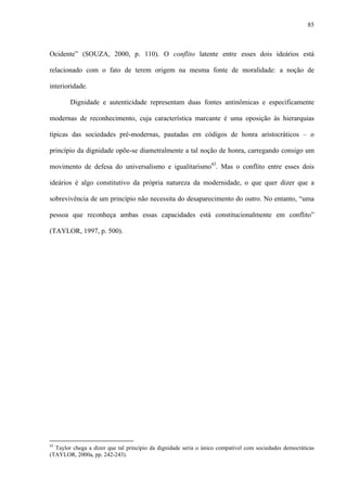 85
Ocidente” (SOUZA, 2000, p. 110). O conflito latente entre esses dois ideários está
relacionado com o fato de terem origem na mesma fonte de moralidade: a noção de
interioridade.
Dignidade e autenticidade representam duas fontes antinômicas e especificamente
modernas de reconhecimento, cuja característica marcante é uma oposição às hierarquias
típicas das sociedades pré-modernas, pautadas em códigos de honra aristocráticos – o
princípio da dignidade opõe-se diametralmente a tal noção de honra, carregando consigo um
movimento de defesa do universalismo e igualitarismo43
. Mas o conflito entre esses dois
ideários é algo constitutivo da própria natureza da modernidade, o que quer dizer que a
sobrevivência de um princípio não necessita do desaparecimento do outro. No entanto, “uma
pessoa que reconheça ambas essas capacidades está constitucionalmente em conflito”
(TAYLOR, 1997, p. 500).
43
Taylor chega a dizer que tal princípio da dignidade seria o único compatível com sociedades democráticas
(TAYLOR, 2000a, pp. 242-243).
 