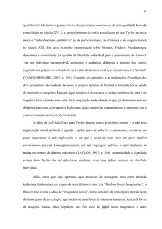 87
quantitativo” (do homem generalizável, dos princípios universais e de uma igualdade formal),
consolidado no século XVIII; e, posteriormente de modo semelhante ao que Taylor assinala,
nasce o “individualismo qualitativo” (o da particularidade, da diferença e da singularidade),
no século XIX. Em uma exemplar interpretação sobre Simmel, Frédéric Vandenberghe
demonstra a centralidade da questão da liberdade individual para o pensamento de Simmel:
“ser um indivíduo incomparável, autônomo e autêntico, diferente e distinto dos outros,
seguindo sua própria lei individual, eis a visão do homem ideal que encontramos em Simmel”
(VANDENBERGHE, 2005, p. 189). Contudo, os caminhos e as inclinações filosóficas dos
dois pensadores são bastante diversos; o próprio repúdio de Simmel a formulações ao modo
do imperativo categórico kantiano (que tenderia a obscurecer o caráter autêntico de uma vida
singular) teria contado com uma forte inspiração nietzschiana, o que já demonstra notável
diferença para com a perspectiva tayloriana, cujas tendências comunitaristas e universalistas o
afastam consideravelmente de Nietzsche.
A idéia de individualismo para Taylor denota certos princípios morais – e não uma
organização social atomista e egoísta – pelos quais se valoriza a autonomia, atribui-se um
papel importante à auto-exploração, e em que a visão do bem viver em geral implica
envolvimento pessoal. Conseqüentemente, em sua linguagem política, o individualismo se
traduz em termos de direitos subjetivos (TAYLOR, 1997, p. 396). Autenticidade e dignidade
seriam duas facetas do individualismo moderno, com uma ênfase comum na liberdade
individual.
Aliás, creio que seja oportuno aqui ressaltar, de passagem, uma outra intuição
tayloriana fundamental em alguns de seus últimos livros. Em “Modern Social Imaginaries”, o
filósofo traz à tona a idéia de “imaginário social”, como conjunto de concepções morais (com
distintos graus de articulação) que podem se manifestar de inúmeras maneiras, seja pela forma
de imagens, lendas, ditos populares, etc. Por meio do papel desse imaginário, o autor
 