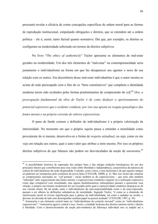 88
procurará revelar a eficácia de certas concepções específicas de ordem moral para as formas
de reprodução institucional, estipulando obrigações e direitos, que se estendem até a ordem
política – ele é, assim, tanto factual quanto normativo. Daí que, por exemplo, os direitos se
configuram na modernidade sobretudo em termos de direitos subjetivos.
No livro “The ethics of authenticity” Taylor apresenta os elementos de mal-estar
gerados na modernidade. Um dos três elementos de “mal-estar” na contemporaneidade seria
justamente o individualismo na forma em que faz desaparecer aos agentes o nexo de sua
relação com os outros. Em decorrência desse mal-estar individualista é que o autor mostra-se
acima de tudo preocupado com o fato de os “bens constitutivos” que compõem a identidade
moderna terem sido ocultados pelas formas predominantes de compreensão do self.44
Ora, a
preocupação fundamental da obra de Taylor é de como desfazer o aprisionamento do
potencial expressivo que o ocidente conduziu; por isso sua aposta no resgate genealógico das
fontes morais e na própria corrente de valores expressivista.
O pano de fundo comum e definidor do individualismo é a própria valorização da
interioridade. No momento em que o próprio sujeito passa a entender a moralidade como
proveniente de si mesmo, desenvolve-se a forma de respeito atitudinal, ou seja, como eu me
vejo em relação aos outros, qual o auto-valor que atribuo a mim mesmo. Por isso os próprios
direitos subjetivos de que falamos não podem ser desvinculados da noção de autonomia.45
44
A possibilidade histórica de superação dos antigos bens e das antigas tradições hierárquicas foi um dos
principais fatores que contribuíram para essa visão sobre liberdade e independência, característica da natureza da
cultura do individualismo da razão desprendida. Contudo, como vimos, a tese tayloriana é de que aqueles antigos
só puderam ser transpostos pela existência de novos bens (TAYLOR, 2000b, p. 2). Mas isso inclui não somente
as compreensões ancoradas no “self pontual”, inclui também as do expressivismo – que teria sido também
“infectado” pelo esquecimento das fontes morais: o expressivismo romântico original via a realização expressiva
como algo compatível com moralidade; mas alguns desdobramentos subseqüentes passam a questionar essa
relação; o próprio movimento modernista foi um exemplo pelos qual a expressividade romântica despojou-se de
seu vínculo moral. De tal modo, tanto o individualismo da auto-responsabilidade como o da auto-expressão,
passam a ser alheios às definições substantivas de moralidade. Segundo Taylor, “é como se a dimensão de
interlocução moral só tivesse significação para a gênese da individualidade, tal como o andador na creche, e
devesse ser deixada de lado sem desempenhar nenhum papel na pessoa acabada” (TAYLOR, 1997, p. 56).
45
Autonomia é um elemento central tanto no “individualismo do controle racional” como no “individualismo
expressivista”: “Autonomia agora é central a isso. Assim, a trindade lockiana dos direitos naturais inclui o direito
à liberdade. Com o desenvolvimento da noção pós-romântica de diferença individual isso se amplia até a
 