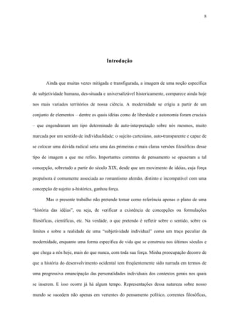 8
Introdução
Ainda que muitas vezes mitigada e transfigurada, a imagem de uma noção específica
de subjetividade humana, des-situada e universalizável historicamente, comparece ainda hoje
nos mais variados territórios de nossa ciência. A modernidade se erigiu a partir de um
conjunto de elementos – dentre os quais idéias como de liberdade e autonomia foram cruciais
– que engendraram um tipo determinado de auto-interpretação sobre nós mesmos, muito
marcada por um sentido de individualidade: o sujeito cartesiano, auto-transparente e capaz de
se colocar uma dúvida radical seria uma das primeiras e mais claras versões filosóficas desse
tipo de imagem a que me refiro. Importantes correntes de pensamento se opuseram a tal
concepção, sobretudo a partir do século XIX, desde que um movimento de idéias, cuja força
propulsora é comumente associada ao romantismo alemão, distinto e incompatível com uma
concepção de sujeito a-histórica, ganhou força.
Mas o presente trabalho não pretende tomar como referência apenas o plano de uma
“história das idéias”, ou seja, de verificar a existência de concepções ou formulações
filosóficas, científicas, etc. Na verdade, o que pretendo é refletir sobre o sentido, sobre os
limites e sobre a realidade de uma “subjetividade individual” como um traço peculiar da
modernidade, enquanto uma forma específica de vida que se construiu nos últimos séculos e
que chega a nós hoje, mais do que nunca, com toda sua força. Minha preocupação decorre de
que a história do desenvolvimento ocidental tem freqüentemente sido narrada em termos de
uma progressiva emancipação das personalidades individuais dos contextos gerais nos quais
se inserem. E isso ocorre já há algum tempo. Representações dessa natureza sobre nosso
mundo se sucedem não apenas em vertentes do pensamento político, correntes filosóficas,
 