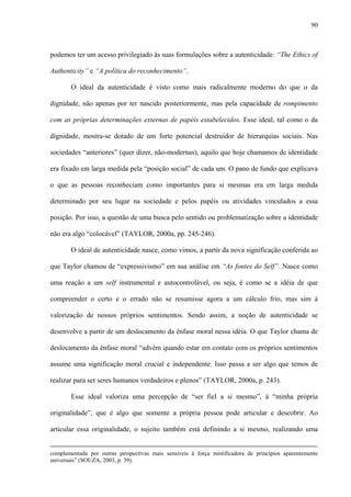 90
podemos ter um acesso privilegiado às suas formulações sobre a autenticidade: “The Ethics of
Authenticity” e “A política do reconhecimento”.
O ideal da autenticidade é visto como mais radicalmente moderno do que o da
dignidade, não apenas por ter nascido posteriormente, mas pela capacidade de rompimento
com as próprias determinações externas de papéis estabelecidos. Esse ideal, tal como o da
dignidade, mostra-se dotado de um forte potencial destruidor de hierarquias sociais. Nas
sociedades “anteriores” (quer dizer, não-modernas), aquilo que hoje chamamos de identidade
era fixado em larga medida pela “posição social” de cada um. O pano de fundo que explicava
o que as pessoas reconheciam como importantes para si mesmas era em larga medida
determinado por seu lugar na sociedade e pelos papéis ou atividades vinculados a essa
posição. Por isso, a questão de uma busca pelo sentido ou problematização sobre a identidade
não era algo “colocável” (TAYLOR, 2000a, pp. 245-246).
O ideal de autenticidade nasce, como vimos, a partir da nova significação conferida ao
que Taylor chamou de “expressivismo” em sua análise em “As fontes do Self”. Nasce como
uma reação a um self instrumental e autocontrolável, ou seja, é como se a idéia de que
compreender o certo e o errado não se resumisse agora a um cálculo frio, mas sim à
valorização de nossos próprios sentimentos. Sendo assim, a noção de autenticidade se
desenvolve a partir de um deslocamento da ênfase moral nessa idéia. O que Taylor chama de
deslocamento da ênfase moral “advém quando estar em contato com os próprios sentimentos
assume uma significação moral crucial e independente. Isso passa a ser algo que temos de
realizar para ser seres humanos verdadeiros e plenos” (TAYLOR, 2000a, p. 243).
Esse ideal valoriza uma percepção de “ser fiel a si mesmo”, à “minha própria
originalidade”, que é algo que somente a própria pessoa pode articular e descobrir. Ao
articular essa originalidade, o sujeito também está definindo a si mesmo, realizando uma
complementada por outras perspectivas mais sensíveis à força mistificadora de princípios aparentemente
universais” (SOUZA, 2003, p. 39).
 