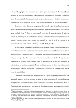 91
potencialidade própria. Essa é precisamente a forma geral da compreensão de pano de fundo
induzida no ideal da autenticidade. Por conseguinte, a definição da identidade a partir do
ideal da autenticidade implica justamente uma reação tanto em relação à pressão por
conformidade social quanto em relação a uma atitude instrumental em relação a si mesmo.47
Estaríamos então diante de um potente ideal moral, capaz de atribuir importância
moral a modos de contato comigo mesmo, com minha própria natureza interior. Ainda que ele
tenha ganhado força, Taylor o vê como estando em perigo de se perder, acima de tudo em
virtude de pressões para o “conformismo exterior” e pelo movimento que impulsiona-nos a
assumir consigo mesmo uma atitude instrumental: o risco é o de se massacrar a
peculiaridade que “cada voz tem a dizer” (TAYLOR, 2000a, p. 245).
O movimento “naturalista”, também presente no senso comum cotidiano, obscurece o
possível reconhecimento dos atores sobre si mesmos, impedindo-os de formularem os termos
para uma melhor expressão de seu ser. Isso porque, o sentido da individualidade moderna, ou
seja, os bens que lhe dão sustentação estariam enterrados bem fundo. Os agentes não
conseguem se formular reflexivamente. Esse é um dos riscos a que está submetida a
autenticidade na contemporaneidade. Nesse sentido, recuperar os bens que subjazem ao
individualismo moderno corresponde a uma tentativa de oferecer os termos corretos para a
busca da autenticidade.
Já enfatizei várias vezes que, na perspectiva de Taylor, os agentes podem definir sua
identidade apenas a partir de um pano de fundo de coisas importantes. O pano de fundo de
inteligibilidade dessa identidade é o que o autor chama de horizonte. Horizontes são dados.48
É assim que, em contraposição à concepção de “liberdade negativa” (como a de tipo liberal),
47
É preciso frisar que o conceito de originalidade que sugere esse ideal existe em dois níveis: não só no que se
refere à pessoa individual entre outras pessoas como também no que se refere a um povo (ou tradição cultural de
um grupo) dotado de sua cultura entre outros povos, de forma semelhante à postura de Herder. Como já salientei
no início do texto, meu interesse no presente trabalho está voltado acima de tudo aos aspectos inerentes ao
primeiro nível citado.
48
Auto-escolha como um ideal faz sentido somente porque algumas questões são mais significantes que outras
(TAYLOR, 2000b, p. 39).
 