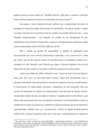 92
podemos pensar em uma espécie de “liberdade positiva”, pela qual se entende a realização
seletiva de bens culturais no interior de um horizonte ético pré-existente.49
Isso porque o autor canadense procura reafirmar que a autenticidade não pode ser
defendida em termos de colapso de horizontes de significância. Até mesmo quando o sentido
de minha vida passa por eu pensá-la como um conjunto de escolhas feitas por mim – numa
liberdade autodeterminada –, isso depende, na verdade, de um entendimento de que,
independente de meu destino, há algo nobre, corajoso e conseqüentemente significante, dando
forma a minha própria vida (TAYLOR, 2000b, pp. 38-39).
Mas o sentido da questão da autenticidade (e também da dignidade) passa
inevitavelmente por outro conceito extremamente importante: o de reconhecimento. Ainda
que Taylor seja um dos maiores teóricos do reconhecimento na atualidade, acredito que a
concepção de Axel Honneth, outro filósofo que elegeu a filosofia hegeliana com um dos
pilares para sua obra, ajude-nos a elucidar o sentido da categoria do reconhecimento.
Assim como Habermas (2001), Honneth vê nos “escritos de Jena” do jovem Hegel as
bases para uma teoria da intersubjetividade humana. Hegel teria demonstrado como a
aquisição intersubjetiva da autoconsciência necessita de respectivas lutas por reconhecimento.
O florescimento da subjetividade consciente é dependente de uma progressão ética que
envolve três dimensões de relações de reconhecimento: uma dimensão de relações afetivas,
em particular relações de amor; de relações “jurídicas”, reguladas pela lei e pelo direito; e, por
última, uma propriamente ética que corresponde à Sittlichkeit. Esse florescimento só pode ser
estabelecido ao longo de um processo conflituoso de desenvolvimento nessas três dimensões,
especificamente mediante lutas por reconhecimento. Através de Hegel, Honneth procura
enfatizar não a luta por auto-preservação, mas a luta para o estabelecimento de relações de
49
De certa forma, Taylor se diante da mesma dificuldade – aparentemente paradoxal - à qual Durkheim foi
confrontado: como pensar uma liberação de individualidades ao mesmo tempo que regras morais gerais. Como é
possível pensar numa maior liberdade e autonomia individuais ao mesmo tempo em que são coisas “exigidas”,
são mesmo imposições morais?
 