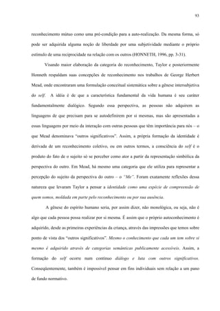93
reconhecimento mútuo como uma pré-condição para a auto-realização. Da mesma forma, só
pode ser adquirida alguma noção de liberdade por uma subjetividade mediante o próprio
estímulo de uma reciprocidade na relação com os outros (HONNETH, 1996, pp. 3-31).
Visando maior elaboração da categoria do reconhecimento, Taylor e posteriormente
Honneth respaldam suas concepções de reconhecimento nos trabalhos de George Herbert
Mead, onde encontraram uma formulação conceitual sistemática sobre a gênese intersubjetiva
do self. A idéia é de que a característica fundamental da vida humana é seu caráter
fundamentalmente dialógico. Segundo essa perspectiva, as pessoas não adquirem as
linguagens de que precisam para se autodefinirem por si mesmas, mas são apresentadas a
essas linguagens por meio da interação com outras pessoas que têm importância para nós – o
que Mead denominava “outros significativos”. Assim, a própria formação da identidade é
derivada de um reconhecimento coletivo, ou em outros termos, a consciência do self é o
produto do fato de o sujeito só se perceber como ator a partir da representação simbólica da
perspectiva do outro. Em Mead, há mesmo uma categoria que ele utiliza para representar a
percepção do sujeito da perspectiva do outro – o “Me”. Foram exatamente reflexões dessa
natureza que levaram Taylor a pensar a identidade como uma espécie de compreensão de
quem somos, moldada em parte pelo reconhecimento ou por sua ausência.
A gênese do espírito humano seria, por assim dizer, não monológica, ou seja, não é
algo que cada pessoa possa realizar por si mesma. É assim que o próprio autoconhecimento é
adquirido, desde as primeiras experiências da criança, através das impressões que temos sobre
ponto de vista dos “outros significativos”. Mesmo o conhecimento que cada um tem sobre si
mesmo é adquirido através de categorias semânticas publicamente acessíveis. Assim, a
formação do self ocorre num contínuo diálogo e luta com outros significativos.
Conseqüentemente, também é impossível pensar em fins individuais sem relação a um pano
de fundo normativo.
 