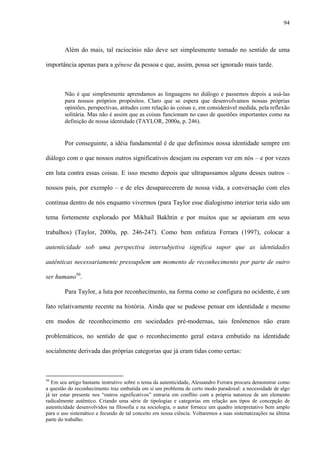 94
Além do mais, tal raciocínio não deve ser simplesmente tomado no sentido de uma
importância apenas para a gênese da pessoa e que, assim, possa ser ignorado mais tarde.
Não é que simplesmente aprendamos as linguagens no diálogo e passemos depois a usá-las
para nossos próprios propósitos. Claro que se espera que desenvolvamos nossas próprias
opiniões, perspectivas, atitudes com relação às coisas e, em considerável medida, pela reflexão
solitária. Mas não é assim que as coisas funcionam no caso de questões importantes como na
definição de nossa identidade (TAYLOR, 2000a, p. 246).
Por conseguinte, a idéia fundamental é de que definimos nossa identidade sempre em
diálogo com o que nossos outros significativos desejam ou esperam ver em nós – e por vezes
em luta contra essas coisas. E isso mesmo depois que ultrapassamos alguns desses outros –
nossos pais, por exemplo – e de eles desaparecerem de nossa vida, a conversação com eles
continua dentro de nós enquanto vivermos (para Taylor esse dialogismo interior teria sido um
tema fortemente explorado por Mikhail Bakhtin e por muitos que se apoiaram em seus
trabalhos) (Taylor, 2000a, pp. 246-247). Como bem enfatiza Ferrara (1997), colocar a
autenticidade sob uma perspectiva intersubjetiva significa supor que as identidades
autênticas necessariamente pressupõem um momento de reconhecimento por parte de outro
ser humano50
.
Para Taylor, a luta por reconhecimento, na forma como se configura no ocidente, é um
fato relativamente recente na história. Ainda que se pudesse pensar em identidade e mesmo
em modos de reconhecimento em sociedades pré-modernas, tais fenômenos não eram
problemáticos, no sentido de que o reconhecimento geral estava embutido na identidade
socialmente derivada das próprias categorias que já eram tidas como certas:
50
Em seu artigo bastante instrutivo sobre o tema da autenticidade, Alessandro Ferrara procura demonstrar como
a questão do reconhecimento traz embutida em si um problema de certo modo paradoxal: a necessidade de algo
já ter estar presente nos “outros significativos” entraria em conflito com a própria natureza de um elemento
radicalmente autêntico. Criando uma série de tipologias e categorias em relação aos tipos de concepção de
autenticidade desenvolvidos na filosofia e na sociologia, o autor fornece um quadro interpretativo bem amplo
para o uso sistemático e fecundo de tal conceito em nossa ciência. Voltaremos a suas sistematizações na última
parte do trabalho.
 