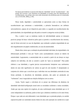 95
Em épocas pré-modernas as pessoas não falam de ‘identidade’ nem de ‘reconhecimento’ – não
porque não tivessem o que chamamos de identidades ou porque estas não dependessem de
reconhecimento, mas porque estas eram então demasiado sem problemas para ser tematizadas
em si (TAYLOR, 2000a, p. 248).
Desse modo, dignidade e autenticidade se apresentam como as duas formas de
reconhecimento que estruturam a modernidade, a primeira baseando-se em atributos
universalizáveis, capazes de ser disponíveis para todos e a segunda em reconhecimento das
particularidades, da originalidade que não pode se resumir a categorias sociais já dadas.
Ora, o ponto é que as modernas noções de individualidade apenas se tornaram
possíveis porque há bases valorativas pelas quais se permite o reconhecimento das mesmas,
seja de forma universal, no caso da dignidade, seja exaltando a própria originalidade de um
não enquadramento em papéis estabelecidos, no caso da autenticidade.
Diante disto, temos que a exaltação da particularidade individual, da originalidade e da
diferenciação profunda é vista por Taylor como acentuadamente conecta ao ideário da
autenticidade. Logicamente, a autenticidade não se constrói a partir de um desejo ou traço
subjetivo do indivíduo, ela não se constrói a partir do “puro eu atomizado”. Para poder
elaborar a sua identidade, o agente precisa necessariamente interpretar seus sentimentos
dentro de uma rede significativa de valores na qual ele está inserido. É interpretando os
conjuntos de valores que o envolvem que o indivíduo tem sua identidade construída de uma
forma profunda. A descoberta da identidade, portanto, não pode ser produzida em
“isolamento”, mas é negociada nas relações dialógicas com os outros.
Assim, Taylor sugere a relevância de se pensar nas diferenças da dinâmica da
identidade individual/configuração moral entre as sociedades ocidentais e outras sociedades.
Ainda que seja uma espécie de exigência, de uma conformação numa identidade que se vê
como independente ou autônoma, pode-se dizer que a dinâmica estabelece-se de outra forma.
Porque o que cada um está elaborando é uma identidade que se pretenda própria, no sentido
especial de poder ser sustentada mesmo diante de uma certa oposição (no sentido de se opor
 