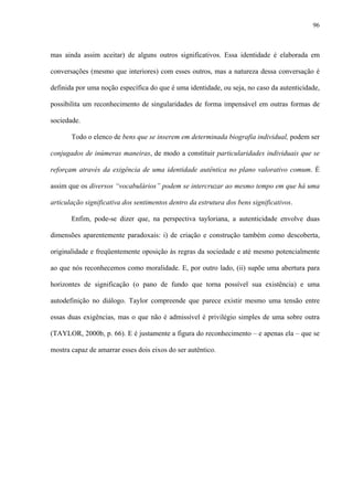 96
mas ainda assim aceitar) de alguns outros significativos. Essa identidade é elaborada em
conversações (mesmo que interiores) com esses outros, mas a natureza dessa conversação é
definida por uma noção específica do que é uma identidade, ou seja, no caso da autenticidade,
possibilita um reconhecimento de singularidades de forma impensável em outras formas de
sociedade.
Todo o elenco de bens que se inserem em determinada biografia individual, podem ser
conjugados de inúmeras maneiras, de modo a constituir particularidades individuais que se
reforçam através da exigência de uma identidade autêntica no plano valorativo comum. É
assim que os diversos “vocabulários” podem se intercruzar ao mesmo tempo em que há uma
articulação significativa dos sentimentos dentro da estrutura dos bens significativos.
Enfim, pode-se dizer que, na perspectiva tayloriana, a autenticidade envolve duas
dimensões aparentemente paradoxais: i) de criação e construção também como descoberta,
originalidade e freqüentemente oposição às regras da sociedade e até mesmo potencialmente
ao que nós reconhecemos como moralidade. E, por outro lado, (ii) supõe uma abertura para
horizontes de significação (o pano de fundo que torna possível sua existência) e uma
autodefinição no diálogo. Taylor compreende que parece existir mesmo uma tensão entre
essas duas exigências, mas o que não é admissível é privilégio simples de uma sobre outra
(TAYLOR, 2000b, p. 66). E é justamente a figura do reconhecimento – e apenas ela – que se
mostra capaz de amarrar esses dois eixos do ser autêntico.
 