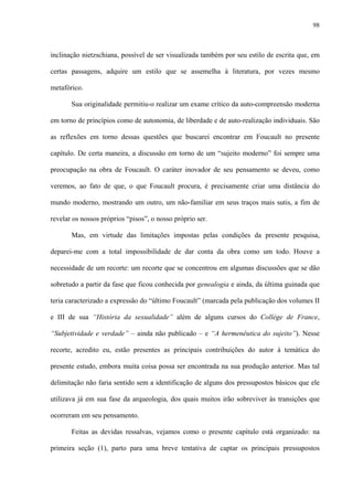 98
inclinação nietzschiana, possível de ser visualizada também por seu estilo de escrita que, em
certas passagens, adquire um estilo que se assemelha à literatura, por vezes mesmo
metafórico.
Sua originalidade permitiu-o realizar um exame crítico da auto-compreensão moderna
em torno de princípios como de autonomia, de liberdade e de auto-realização individuais. São
as reflexões em torno dessas questões que buscarei encontrar em Foucault no presente
capítulo. De certa maneira, a discussão em torno de um “sujeito moderno” foi sempre uma
preocupação na obra de Foucault. O caráter inovador de seu pensamento se deveu, como
veremos, ao fato de que, o que Foucault procura, é precisamente criar uma distância do
mundo moderno, mostrando um outro, um não-familiar em seus traços mais sutis, a fim de
revelar os nossos próprios “pisos”, o nosso próprio ser.
Mas, em virtude das limitações impostas pelas condições da presente pesquisa,
deparei-me com a total impossibilidade de dar conta da obra como um todo. Houve a
necessidade de um recorte: um recorte que se concentrou em algumas discussões que se dão
sobretudo a partir da fase que ficou conhecida por genealogia e ainda, da última guinada que
teria caracterizado a expressão do “último Foucault” (marcada pela publicação dos volumes II
e III de sua “História da sexualidade” além de alguns cursos do Collège de France,
“Subjetividade e verdade” – ainda não publicado – e “A hermenêutica do sujeito”). Nesse
recorte, acredito eu, estão presentes as principais contribuições do autor à temática do
presente estudo, embora muita coisa possa ser encontrada na sua produção anterior. Mas tal
delimitação não faria sentido sem a identificação de alguns dos pressupostos básicos que ele
utilizava já em sua fase da arqueologia, dos quais muitos irão sobreviver às transições que
ocorreram em seu pensamento.
Feitas as devidas ressalvas, vejamos como o presente capítulo está organizado: na
primeira seção (1), parto para uma breve tentativa de captar os principais pressupostos
 
