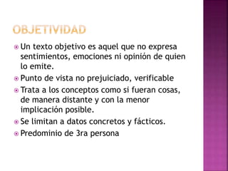  Un texto objetivo es aquel que no expresa
sentimientos, emociones ni opinión de quien
lo emite.
 Punto de vista no prejuiciado, verificable
 Trata a los conceptos como si fueran cosas,
de manera distante y con la menor
implicación posible.
 Se limitan a datos concretos y fácticos.
 Predominio de 3ra persona
 