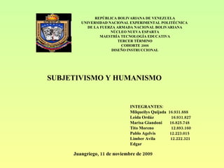REPÚBLICA BOLIVARIANA DE VENEZUELA UNIVERSIDAD NACIONAL EXPERIMENTAL POLITÉCNICA  DE LA FUERZA ARMADA NACIONAL BOLIVARIANA NÚCLEO NUEVA ESPARTA MAESTRÍA TECNOLOGÍA EDUCATIVA TERCER TÉRMINO COHORTE 2008 DISEÑO INSTRUCCIONAL INTEGRANTES: Milqueilys Quijada  16.931.888 Leida Ordáz  16.931.827 Marisa Giandoni  16.825.748 Tito Moreno  12.893.160 Pablo Agelvis  12.223.015 Limber Avila  12.222.321 Edgar Juangriego, 11 de noviembre de 2009 SUBJETIVISMO Y HUMANISMO 